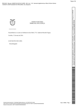PODER JUDICIÁRIO
TRIBUNAL DE JUSTIÇA
ESTADO DO PARANÁ
Encaminhem-se os autos ao Gabinete do Juiz Subst. 2º G. Anderson Ricardo Fogaça.
Curitiba, 17 de maio de 2016.
LUIZ MATEUS DE LIMA
Desembargador
Num. 49455 - Pág. 1Assinado eletronicamente. A Certificação Digital pertence a: LUIZ MATEUS DE LIMA
https://pje.tjpr.jus.br/pje/Processo/ConsultaDocumento/listView.seam?nd=16051712330530700000000048345
Número do documento: 16051712330530700000000048345
Documentoassinadodigitalmente,conformeMPnº2.200-2/2001,Leinº11.419/2006,resoluçãodoProjudi,doTJPR/OE
Validaçãodesteemhttps://projudi.tjpr.jus.br/projudi/-Identificador:PJXJQ5X5AHSBZMRLA7GR
PROJUDI - Recurso: 5000012-83.2015.8.16.0000 - Ref. mov. 1.35 - Assinado digitalmente por Marco Antonio Santos
14/05/2019: DIGITALIZAÇÃO DO RECURSO. Arq: Despacho
Página 158
 