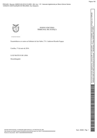 PODER JUDICIÁRIO
TRIBUNAL DE JUSTIÇA
ESTADO DO PARANÁ
Encaminhem-se os autos ao Gabinete do Juiz Subst. 2º G. Anderson Ricardo Fogaça.
Curitiba, 17 de maio de 2016.
LUIZ MATEUS DE LIMA
Desembargador
Num. 49458 - Pág. 1Assinado eletronicamente. A Certificação Digital pertence a: LUIZ MATEUS DE LIMA
https://pje.tjpr.jus.br/pje/Processo/ConsultaDocumento/listView.seam?nd=16051712402548500000000048348
Número do documento: 16051712402548500000000048348
Documentoassinadodigitalmente,conformeMPnº2.200-2/2001,Leinº11.419/2006,resoluçãodoProjudi,doTJPR/OE
Validaçãodesteemhttps://projudi.tjpr.jus.br/projudi/-Identificador:PJ8SX6DN56UKXYJLPZTU
PROJUDI - Recurso: 5000012-83.2015.8.16.0000 - Ref. mov. 1.37 - Assinado digitalmente por Marco Antonio Santos
14/05/2019: DIGITALIZAÇÃO DO RECURSO. Arq: Despacho
Página 160
 