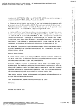 medicamento ARIPIPRAZOL 20MG e o TOPIRAMATO 100MG, mas não fora entregue o
”, doc. de Num. 26811.medicamento FLUXOVAMINA 50 MG [...]
O Estado do Paraná requereu seu ingresso no feito e a consequente intimação dos atos
processuais, o que foi deferido (Num. 33877). Na mesma oportunidade foi determinada a
intimação da autoridade coatora e do Estado do Paraná para que, em 48 (quarenta e oito)
horas, fornecessem a medicação faltante, sob pena de imposição da multa.
A impetrante informou que a falta de medicamento acarretou graves consequências, tendo,
inclusive, passado por internamento na Clínica Psiquiátrica Heidelberg. Informou, ainda, que “
em virtude da falta da medicação FLUXOVAMINA 50 MG, a requerente criou “resistência” a
mesma, sendo necessária a substituição da referida medicação para VENLAFAXINA 150 MG,
”, razão pela qual solicitou a substituição doque inclusive possui preço inferior ao anterior
medicamento FLUXOVAMINA 50 MG pelo medicamento VENLAFAXINA 150 MG sem a
necessidade de interposição de nova demanda judicial, o que foi deferido (Num. 40183).
Em 06/04/2016, o Secretário de Estado da Saúde do Paraná informou que os medicamentos
Aripiprazol, Fluvoxamina e Topiramato foram fornecidos para a paciente em 08/03/2016 e
06/04/2016 (Num. 46018).
Os autos vieram conclusos.
É possível verificar que não houve intimação do Estado do Paraná nos termos solicitados no
doc. Num. 27658 acerca do deferimento da substituição do medicamento Fluxovamina 50 MG
pelo medicamento Venlafaxina 150 MG, pelo que a determino.
Outrossim, certifique a Secretaria se as intimações de Num. 40792 e Num. 40793, dirigidas à
Michele Caputo Neto e Helder Luiz Lazarotto, respectivamente, dizem respeito à ciência da
decisão que concedeu a substituição do medicamento, já que o teor da intimação é no sentido
de prestar as informações que entenderem necessárias, a qual foi encaminhada inicialmente,
não havendo qualquer indicação de que estas foram prestadas no prazo legal.
Sem prejuízo, intime-se a parte impetrante para que diga se a medicação substituída foi
entregue nas condições em que foi deferida.
Após, encaminhem-se os autos à Douta Procuradoria-Geral de Justiça.
Intimem-se.
Curitiba, 16 de maio de 2016.
Num. 49671 - Pág. 2Assinado eletronicamente. A Certificação Digital pertence a: ANDERSON RICARDO FOGACA
https://pje.tjpr.jus.br/pje/Processo/ConsultaDocumento/listView.seam?nd=16051714143121100000000048561
Número do documento: 16051714143121100000000048561
Documentoassinadodigitalmente,conformeMPnº2.200-2/2001,Leinº11.419/2006,resoluçãodoProjudi,doTJPR/OE
Validaçãodesteemhttps://projudi.tjpr.jus.br/projudi/-Identificador:PJYW7RET8MCAAGZZDKNR
PROJUDI - Recurso: 5000012-83.2015.8.16.0000 - Ref. mov. 1.39 - Assinado digitalmente por Marco Antonio Santos
14/05/2019: DIGITALIZAÇÃO DO RECURSO. Arq: Despacho
Página 163
 