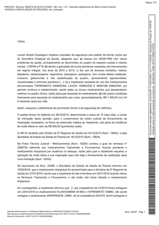 Vistos,
Louise Stubert Guadagnin impetrou mandado de segurança com pedido de liminar contra ato
do Secretário Estadual da Saúde, alegando que: nasceu em 25/08/1990 com váriosa)
problemas de saúde, principalmente os decorrentes do quadro do espectro autista e retardo
mental - CIDF84 e F70; devido a gravidade de surtos psicóticos necessitou de internamentosb)
em regime integral, nos anos de 2010 e 2015; c) fez uso de diversos remédios: ritalina,
depakene, carbamazepina, risperidona, olanzapina, quetrapina, com muitos efeitos colaterais,
inclusive, galactorréia e não estabilização do quadro, apresentando agressividade,
impulsividade e sintomas psicóticos (...); a impetrante necessita do uso dos medicamentosc)
denominados TOPIRAMATO 200MG/DIA, LUVOX 150MG/DIA E ARISTAB 20MG/DIA, por
período contínuo e indeterminado, sendo estes os únicos medicamentos que apresentaram
melhora no quadro clínico, razão pela qual necessita do medicamento; não possui condiçõesd)
financeiras para aquisição do medicamento que custa, aproximadamente, R$ 1.300,00 (um mil
e trezentos reais) por mês.
Assim, requereu o deferimento de provimento liminar e da segurança em definitivo.
O pedido liminar foi deferido em 29/10/2015, determinando o prazo de 10 (dez) dias, a contar
da intimação desta decisão, para o cumprimento da ordem judicial de fornecimento da
medicação necessária, na forma da prescrição médica ao impetrante, sob pena de incidência
de multa diária no valor de R$ 500,00 (quinhentos reais).
O AR foi recebido pelo Diretor da 2ª Regional de Saúde em 22/12/2015 (Num. 13830), e pela
Secretária de Estado da Saúde do Paraná em 18/12/2015 (Num. 13834).
Na Ficha Técnica Judicial - Medicamentos (Num. 16290) constou a guia de remessa nº
2089726 referente aos medicamentos Topiramato e Fluvoxamina, ficando pendente o
medicamento Aripiprazol por ausência no estoque, razão pela qual a impetrante requereu a
aplicação da multa diária e sua majoração caso não haja o fornecimento da medicação após
nova intimação (Num. 16293).
No documento de Num. 25998, o Secretário de Estado da Saúde do Paraná informou em
15/02/2016, que o medicamento Aripiprazol foi encaminhado para a farmácia da 2ª Regional de
Saúde em 27/01/2016, sendo que a impetrante foi até a farmácia em 22/01/2016 quando retirou
os fármacos Topiramato e Fluvoxamina, e até então não havia retirado o medicamento
Aripiprazol.
Em contrapartida, a impetrante informou que: “[...]na competência de 01/2016 foram entregues
em 22/01/2016 os medicamentos FLUXOVAMINA 50 MG e TOPIRAMATO 100MG, não sendo
entregue o medicamento ARIPIPRAZOL 20MG. Já na competência 02/2016, foram entregues o
Num. 49767 - Pág. 1Assinado eletronicamente. A Certificação Digital pertence a: ANDERSON RICARDO FOGACA
https://pje.tjpr.jus.br/pje/Processo/ConsultaDocumento/listView.seam?nd=16051714143121100000000048561
Número do documento: 16051714143121100000000048561
Documentoassinadodigitalmente,conformeMPnº2.200-2/2001,Leinº11.419/2006,resoluçãodoProjudi,doTJPR/OE
Validaçãodesteemhttps://projudi.tjpr.jus.br/projudi/-Identificador:PJ69L92TH7Z6RGU57ZJD
PROJUDI - Recurso: 5000012-83.2015.8.16.0000 - Ref. mov. 1.41 - Assinado digitalmente por Marco Antonio Santos
14/05/2019: DIGITALIZAÇÃO DO RECURSO. Arq: Intimação
Página 170
 
