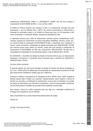 medicamento ARIPIPRAZOL 20MG e o TOPIRAMATO 100MG, mas não fora entregue o
”, doc. de Num. 26811.medicamento FLUXOVAMINA 50 MG [...]
O Estado do Paraná requereu seu ingresso no feito e a consequente intimação dos atos
processuais, o que foi deferido (Num. 33877). Na mesma oportunidade foi determinada a
intimação da autoridade coatora e do Estado do Paraná para que, em 48 (quarenta e oito)
horas, fornecessem a medicação faltante, sob pena de imposição da multa.
A impetrante informou que a falta de medicamento acarretou graves consequências, tendo,
inclusive, passado por internamento na Clínica Psiquiátrica Heidelberg. Informou, ainda, que “
em virtude da falta da medicação FLUXOVAMINA 50 MG, a requerente criou “resistência” a
mesma, sendo necessária a substituição da referida medicação para VENLAFAXINA 150 MG,
”, razão pela qual solicitou a substituição doque inclusive possui preço inferior ao anterior
medicamento FLUXOVAMINA 50 MG pelo medicamento VENLAFAXINA 150 MG sem a
necessidade de interposição de nova demanda judicial, o que foi deferido (Num. 40183).
Em 06/04/2016, o Secretário de Estado da Saúde do Paraná informou que os medicamentos
Aripiprazol, Fluvoxamina e Topiramato foram fornecidos para a paciente em 08/03/2016 e
06/04/2016 (Num. 46018).
Os autos vieram conclusos.
É possível verificar que não houve intimação do Estado do Paraná nos termos solicitados no
doc. Num. 27658 acerca do deferimento da substituição do medicamento Fluxovamina 50 MG
pelo medicamento Venlafaxina 150 MG, pelo que a determino.
Outrossim, certifique a Secretaria se as intimações de Num. 40792 e Num. 40793, dirigidas à
Michele Caputo Neto e Helder Luiz Lazarotto, respectivamente, dizem respeito à ciência da
decisão que concedeu a substituição do medicamento, já que o teor da intimação é no sentido
de prestar as informações que entenderem necessárias, a qual foi encaminhada inicialmente,
não havendo qualquer indicação de que estas foram prestadas no prazo legal.
Sem prejuízo, intime-se a parte impetrante para que diga se a medicação substituída foi
entregue nas condições em que foi deferida.
Após, encaminhem-se os autos à Douta Procuradoria-Geral de Justiça.
Intimem-se.
Curitiba, 16 de maio de 2016.
Num. 49767 - Pág. 2Assinado eletronicamente. A Certificação Digital pertence a: ANDERSON RICARDO FOGACA
https://pje.tjpr.jus.br/pje/Processo/ConsultaDocumento/listView.seam?nd=16051714143121100000000048561
Número do documento: 16051714143121100000000048561
Documentoassinadodigitalmente,conformeMPnº2.200-2/2001,Leinº11.419/2006,resoluçãodoProjudi,doTJPR/OE
Validaçãodesteemhttps://projudi.tjpr.jus.br/projudi/-Identificador:PJ69L92TH7Z6RGU57ZJD
PROJUDI - Recurso: 5000012-83.2015.8.16.0000 - Ref. mov. 1.41 - Assinado digitalmente por Marco Antonio Santos
14/05/2019: DIGITALIZAÇÃO DO RECURSO. Arq: Intimação
Página 171
 