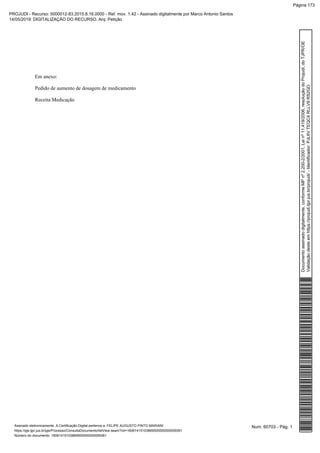 Em anexo:
Pedido de aumento de dosagem de medicamento
Receita Medicação
Num. 60703 - Pág. 1Assinado eletronicamente. A Certificação Digital pertence a: FELIPE AUGUSTO PINTO MARIANI
https://pje.tjpr.jus.br/pje/Processo/ConsultaDocumento/listView.seam?nd=16061415103869500000000059361
Número do documento: 16061415103869500000000059361
Documentoassinadodigitalmente,conformeMPnº2.200-2/2001,Leinº11.419/2006,resoluçãodoProjudi,doTJPR/OE
Validaçãodesteemhttps://projudi.tjpr.jus.br/projudi/-Identificador:PJL6VTEQC4RLLV9RS2GD
PROJUDI - Recurso: 5000012-83.2015.8.16.0000 - Ref. mov. 1.42 - Assinado digitalmente por Marco Antonio Santos
14/05/2019: DIGITALIZAÇÃO DO RECURSO. Arq: Petição
Página 173
 