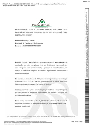 EXCELENTÍSSIMO SENHOR DESEMBARGADOR DA 5ª CAMARA CIVEL
DO EGRÉGIO TRIBUNAL DE JUSTIÇA DO ESTADO DO PARANÁ – DESº
LUIZ MATEUS DE LIMA
Benefício da Justiça Gratuita
Prioridade de Tramitação - Medicamento
Processo: MS 5000012-83.2015.8.16.0000
LOUISE STUBERT GUADAGNIN, representada por AVANI STUBERT, já
qualificadas nos autos em epígrafe, neste ato devidamente representada por
seus advogados, vem, respeitosamente, à presença de Vossa Excelência, em
atenção ao contido em despacho de ID 49767, especialmente para informar e
requerer o que segue:
Em atenção ao despacho de ID 49767, informa a impetrante que a medicação
substituída, VENLAFAXINA 150 MG, juntamente com as demais medicações
foi corretamente entregue pela UAF no dia 10/05/2016.
Ocorre que como é de praxe nas medicações psiquiátricas, é necessário passar
por um período de adaptação, especialmente em relação a dosagem dos
referidos medicamentos.
Desta forma, em consulta no dia 31/05/2016 foi solicitada pela médica da
Impetrante o aumento da dosagem da medicação VENLAFAXINA em 75MG,
passando para 225MG.
Num. 60706 - Pág. 1Assinado eletronicamente. A Certificação Digital pertence a: FELIPE AUGUSTO PINTO MARIANI
https://pje.tjpr.jus.br/pje/Processo/ConsultaDocumento/listView.seam?nd=16061415064126600000000059364
Número do documento: 16061415064126600000000059364
Documentoassinadodigitalmente,conformeMPnº2.200-2/2001,Leinº11.419/2006,resoluçãodoProjudi,doTJPR/OE
Validaçãodesteemhttps://projudi.tjpr.jus.br/projudi/-Identificador:PJL6VTEQC4RLLV9RS2GD
PROJUDI - Recurso: 5000012-83.2015.8.16.0000 - Ref. mov. 1.42 - Assinado digitalmente por Marco Antonio Santos
14/05/2019: DIGITALIZAÇÃO DO RECURSO. Arq: Petição
Página 174
 