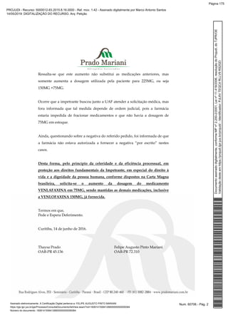 Ressalta-se que este aumento não substitui as medicações anteriores, mas
somente aumenta a dosagem utilizada pela paciente para 225MG, ou seja
150MG +75MG.
Ocorre que a impetrante buscou junto a UAF atender a solicitação médica, mas
fora informada que tal medida depende de ordem judicial, pois a farmácia
estaria impedida de fracionar medicamentos e que não havia a dosagem de
75MG em estoque.
Ainda, questionando sobre a negativa do referido pedido, foi informada de que
a farmácia não estava autorizada a fornecer a negativa “por escrito” nestes
casos.
Desta forma, pelo princípio da celeridade e da eficiência processual, em
proteção aos direitos fundamentais da Impetrante, em especial do direito à
vida e a dignidade da pessoa humana, conforme dispostos na Carta Magna
brasileira, solicita-se o aumento da dosagem do medicamento
VENLAFAXINA em 75MG, sendo mantidas as demais medicações, inclusive
a VENLOFAXINA 150MG, já fornecida.
Termos em que,
Pede e Espera Deferimento.
Curitiba, 14 de junho de 2016.
Thaysa Prado Felipe Augusto Pinto Mariani
OAB-PR 45.136 OAB-PR 72.310
Num. 60706 - Pág. 2Assinado eletronicamente. A Certificação Digital pertence a: FELIPE AUGUSTO PINTO MARIANI
https://pje.tjpr.jus.br/pje/Processo/ConsultaDocumento/listView.seam?nd=16061415064126600000000059364
Número do documento: 16061415064126600000000059364
Documentoassinadodigitalmente,conformeMPnº2.200-2/2001,Leinº11.419/2006,resoluçãodoProjudi,doTJPR/OE
Validaçãodesteemhttps://projudi.tjpr.jus.br/projudi/-Identificador:PJL6VTEQC4RLLV9RS2GD
PROJUDI - Recurso: 5000012-83.2015.8.16.0000 - Ref. mov. 1.42 - Assinado digitalmente por Marco Antonio Santos
14/05/2019: DIGITALIZAÇÃO DO RECURSO. Arq: Petição
Página 175
 