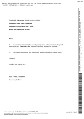 Mandado de Segurança n. 5000012-83.2015.8.16.0000.
Impetrante: Louise Stubert Guadagnin
Impetrado: Michele Caputo Neto e outros
Relator: Des. Luiz Mateus de Lima.
Vistos,
1) Em consideração à receita médica acostada pela impetrante, defiro o aumento da dosagem do
medicamento para , mantendo-se as demais medicações já fornecidas.Venlafaxina 75mg
2) Após, cumpra-se o despacho 1895, remetendo-se os autos à Procuradoria Geral de Justiça.
Cumpra-se.
Curitiba, 24 de junho de 2016.
LUIZ MATEUS DE LIMA
Desembargador Relator
Num. 67688 - Pág. 1Assinado eletronicamente. A Certificação Digital pertence a: LUIZ MATEUS DE LIMA
https://pje.tjpr.jus.br/pje/Processo/ConsultaDocumento/listView.seam?nd=16062413265343700000000063232
Número do documento: 16062413265343700000000063232
Documentoassinadodigitalmente,conformeMPnº2.200-2/2001,Leinº11.419/2006,resoluçãodoProjudi,doTJPR/OE
Validaçãodesteemhttps://projudi.tjpr.jus.br/projudi/-Identificador:PJSPNKZ6P69X7MFNL2ER
PROJUDI - Recurso: 5000012-83.2015.8.16.0000 - Ref. mov. 1.46 - Assinado digitalmente por Marco Antonio Santos
14/05/2019: DIGITALIZAÇÃO DO RECURSO. Arq: Intimação
Página 180
 