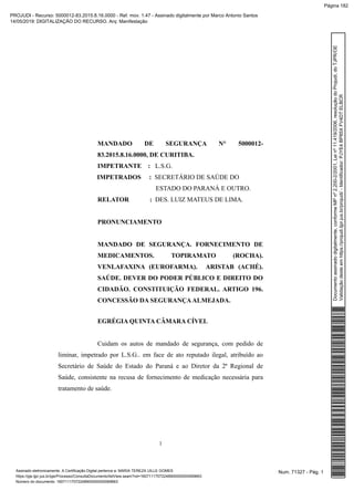 MANDADO DE SEGURANÇA N° 5000012-
83.2015.8.16.0000, DE CURITIBA.
IMPETRANTE : L.S.G.
IMPETRADOS : SECRETÁRIO DE SAÚDE DO
ESTADO DO PARANÁ E OUTRO.
RELATOR : DES. LUIZ MATEUS DE LIMA.
PRONUNCIAMENTO
MANDADO DE SEGURANÇA. FORNECIMENTO DE
MEDICAMENTOS. TOPIRAMATO (ROCHA).
VENLAFAXINA (EUROFARMA). ARISTAB (ACHÉ).
SAÚDE. DEVER DO PODER PÚBLICO E DIREITO DO
CIDADÃO. CONSTITUIÇÃO FEDERAL. ARTIGO 196.
CONCESSÃO DA SEGURANÇAALMEJADA.
EGRÉGIA QUINTA CÂMARA CÍVEL
Cuidam os autos de mandado de segurança, com pedido de
liminar, impetrado por L.S.G.. em face de ato reputado ilegal, atribuído ao
Secretário de Saúde do Estado do Paraná e ao Diretor da 2ª Regional de
Saúde, consistente na recusa de fornecimento de medicação necessária para
tratamento de saúde.
1
Num. 71327 - Pág. 1Assinado eletronicamente. A Certificação Digital pertence a: MARIA TEREZA UILLE GOMES
https://pje.tjpr.jus.br/pje/Processo/ConsultaDocumento/listView.seam?nd=16071117072248900000000069663
Número do documento: 16071117072248900000000069663
Documentoassinadodigitalmente,conformeMPnº2.200-2/2001,Leinº11.419/2006,resoluçãodoProjudi,doTJPR/OE
Validaçãodesteemhttps://projudi.tjpr.jus.br/projudi/-Identificador:PJYE4BP85XFV4DTELBCR
PROJUDI - Recurso: 5000012-83.2015.8.16.0000 - Ref. mov. 1.47 - Assinado digitalmente por Marco Antonio Santos
14/05/2019: DIGITALIZAÇÃO DO RECURSO. Arq: Manifestação
Página 182
 