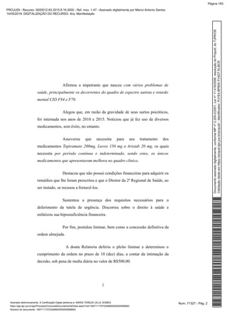 Afirmou a impetrante que nasceu com vários problemas de
saúde, principalmente os decorrentes do quadro de espectro autista e retardo
mental CID F84 e F70.
Alegou que, em razão da gravidade de seus surtos psicóticos,
foi internada nos anos de 2010 e 2015. Noticiou que já fez uso de diversos
medicamentos, sem êxito, no entanto.
Asseverou que necessita para seu tratamento dos
medicamentos Topiramato 200mg, Luvox 150 mg e Aristab 20 mg, os quais
necessita por período contínuo e indeterminado, sendo estes, os únicos
medicamentos que apresentaram melhora no quadro clínico,
Destacou que não possui condições financeiras para adquirir os
remédios que lhe foram prescritos e que o Diretor da 2ª Regional de Saúde, ao
ser instado, se recusou a fornecê-los.
Sustentou a presença dos requisitos necessários para o
deferimento da tutela de urgência. Discorreu sobre o direito à saúde e
enfatizou sua hipossuficiência financeira.
Por fim, postulou liminar, bem como a concessão definitiva da
ordem almejada.
A douta Relatoria deferiu o pleito liminar e determinou o
cumprimento da ordem no prazo de 10 (dez) dias, a contar da intimação da
decisão, sob pena de multa diária no valor de R$500,00.
2
Num. 71327 - Pág. 2Assinado eletronicamente. A Certificação Digital pertence a: MARIA TEREZA UILLE GOMES
https://pje.tjpr.jus.br/pje/Processo/ConsultaDocumento/listView.seam?nd=16071117072248900000000069663
Número do documento: 16071117072248900000000069663
Documentoassinadodigitalmente,conformeMPnº2.200-2/2001,Leinº11.419/2006,resoluçãodoProjudi,doTJPR/OE
Validaçãodesteemhttps://projudi.tjpr.jus.br/projudi/-Identificador:PJYE4BP85XFV4DTELBCR
PROJUDI - Recurso: 5000012-83.2015.8.16.0000 - Ref. mov. 1.47 - Assinado digitalmente por Marco Antonio Santos
14/05/2019: DIGITALIZAÇÃO DO RECURSO. Arq: Manifestação
Página 183
 