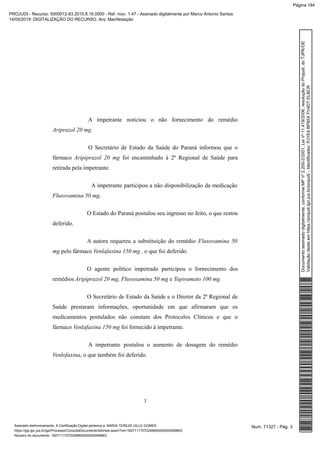 A impetrante noticiou o não fornecimento do remédio
Ariprazol 20 mg.
O Secretário de Estado da Saúde do Paraná informou que o
fármaco Aripiprazol 20 mg foi encaminhado à 2ª Regional de Saúde para
retirada pela impetrante.
A impetrante participou a não disponibilização da medicação
Fluxovamina 50 mg.
O Estado do Paraná postulou seu ingresso no feito, o que restou
deferido.
A autora requereu a substituição do remédio Fluxovamina 50
mg pelo fármaco Venlafaxina 150 mg , o que foi deferido.
O agente político impetrado participou o fornecimento dos
remédios Aripiprazol 20 mg, Fluvoxamina 50 mg e Topiramato 100 mg.
O Secretário de Estado da Saúde e o Diretor da 2ª Regional de
Saúde prestaram informações, oportunidade em que afirmaram que os
medicamentos postulados não constam dos Protocolos Clínicos e que o
fármaco Venlafaxina 150 mg foi fornecido à impetrante.
A impetrante postulou o aumento de dosagem do remédio
Venlofaxina, o que também foi deferido.
3
Num. 71327 - Pág. 3Assinado eletronicamente. A Certificação Digital pertence a: MARIA TEREZA UILLE GOMES
https://pje.tjpr.jus.br/pje/Processo/ConsultaDocumento/listView.seam?nd=16071117072248900000000069663
Número do documento: 16071117072248900000000069663
Documentoassinadodigitalmente,conformeMPnº2.200-2/2001,Leinº11.419/2006,resoluçãodoProjudi,doTJPR/OE
Validaçãodesteemhttps://projudi.tjpr.jus.br/projudi/-Identificador:PJYE4BP85XFV4DTELBCR
PROJUDI - Recurso: 5000012-83.2015.8.16.0000 - Ref. mov. 1.47 - Assinado digitalmente por Marco Antonio Santos
14/05/2019: DIGITALIZAÇÃO DO RECURSO. Arq: Manifestação
Página 184
 
