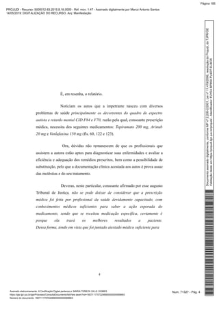 É, em resenha, o relatório.
Noticiam os autos que a impetrante nasceu com diversos
problemas de saúde principalmente os decorrentes do quadro de espectro
autista e retardo mental CID F84 e F70, razão pela qual, consoante prescrição
médica, necessita dos seguintes medicamentos: Topiramato 200 mg, Aristab
20 mg e Venlafaxina 150 mg (fls. 60, 122 e 123).
Ora, dúvidas não remanescem de que os profissionais que
assistem a autora estão aptos para diagnosticar suas enfermidades e avaliar a
eficiência e adequação dos remédios prescritos, bem como a possibilidade de
substituição, pelo que a documentação clínica acostada aos autos é prova assaz
das moléstias e do seu tratamento.
Deveras, neste particular, consoante afirmado por esse augusto
Tribunal de Justiça, não se pode deixar de considerar que a prescrição
médica foi feita por profissional da saúde devidamente capacitado, com
conhecimentos médicos suficientes para saber a ação esperada do
medicamento, sendo que se receitou medicação específica, certamente é
porque ela trará os melhores resultados a paciente.
Dessa forma, tendo em vista que foi juntado atestado médico suficiente para
4
Num. 71327 - Pág. 4Assinado eletronicamente. A Certificação Digital pertence a: MARIA TEREZA UILLE GOMES
https://pje.tjpr.jus.br/pje/Processo/ConsultaDocumento/listView.seam?nd=16071117072248900000000069663
Número do documento: 16071117072248900000000069663
Documentoassinadodigitalmente,conformeMPnº2.200-2/2001,Leinº11.419/2006,resoluçãodoProjudi,doTJPR/OE
Validaçãodesteemhttps://projudi.tjpr.jus.br/projudi/-Identificador:PJYE4BP85XFV4DTELBCR
PROJUDI - Recurso: 5000012-83.2015.8.16.0000 - Ref. mov. 1.47 - Assinado digitalmente por Marco Antonio Santos
14/05/2019: DIGITALIZAÇÃO DO RECURSO. Arq: Manifestação
Página 185
 
