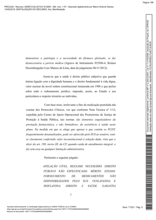 demonstrar a patologia e a necessidade do fármaco pleiteado, se faz
desnecessária a perícia médica (Agravo de Instrumento 935506-4, Relator
Desembargador Luiz Mateus de Lima, data do julgamento 06/11/2012).
Anote-se que a saúde é direito público subjetivo que guarda
íntima ligação com a dignidade humana e o direito fundamental à vida digna,
valor nuclear da novel ordem constitucional instaurada em 1988 e que preluz
sobre todo o ordenamento jurídico, impondo, assim, ao Estado e aos
particulares o respeito irrestrito ao indivíduo.
Com base nisto, irrelevante o fato da medicação postulada não
constar dos Protocolos Clínicos, vez que conforme Nota Técnica nº 1/12,
expedida pelo Centro de Apoio Operacional das Promotorias de Justiça de
Proteção à Saúde Pública, tais normas são elementos organizadores da
prestação farmacêutica, e não limitadores, da assistência à saúde neste
plano. Na medida em que se alega que apenas o que contém os PCDT,
frequentemente desatualizados, pode ser oferecido pelo SUS ao usuário, está-
se claramente conferindo valor inconstitucional à solução dada, visto que o
dizer do art. 198, inciso III, da CF, quando cuida de atendimento integral, o
faz sem essa ou qualquer limitação administrativa.
Pertinente o seguinte julgado:
APELAÇÃO CÍVEL. REEXAME NECESSÁRIO. DIREITO
PÚBLICO NÃO ESPECIFICADO. MÉRITO. ESTADO.
FORNECIMENTO DE MEDICAMENTOS NÃO
DISPONIBILIZADOS PELO SUS: VENLAFAXINA E
ISOFLAVONA. DIREITO À SAÚDE. GARANTIA
5
Num. 71327 - Pág. 5Assinado eletronicamente. A Certificação Digital pertence a: MARIA TEREZA UILLE GOMES
https://pje.tjpr.jus.br/pje/Processo/ConsultaDocumento/listView.seam?nd=16071117072248900000000069663
Número do documento: 16071117072248900000000069663
Documentoassinadodigitalmente,conformeMPnº2.200-2/2001,Leinº11.419/2006,resoluçãodoProjudi,doTJPR/OE
Validaçãodesteemhttps://projudi.tjpr.jus.br/projudi/-Identificador:PJYE4BP85XFV4DTELBCR
PROJUDI - Recurso: 5000012-83.2015.8.16.0000 - Ref. mov. 1.47 - Assinado digitalmente por Marco Antonio Santos
14/05/2019: DIGITALIZAÇÃO DO RECURSO. Arq: Manifestação
Página 186
 
