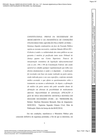CONSTITUCIONAL. PROVAS DA NECESSIDADE DO
MEDICAMENTO E DA INEXISTÊNCIA DE CONDIÇÕES
FINANCEIRAS PARA AQUISIÇÃO PELA PARTE AUTORA. -
Sentença ilíquida condenatória em face da Fazenda Pública
sujeita ao reexame necessário, conforme Súmula 490 do STJ. -
O direito à saúde e a solidariedade dos entes públicos na sua
garantia é matéria já pacificada tanto neste Tribunal de
Justiça quanto nas Cortes Superiores. Trata-se de
interpretação sistemática da legislação infraconstitucional
com os arts. 196 e 198 da Constituição Federal, não sendo
oponível ao cidadão qualquer regulamentação que tolha seus
direitos fundamentais à saúde e à dignidade. - A medicação
foi receitada com base em exame realizado na parte autora,
sendo indicada para o seu caso específico, conforme atestado
médico acostado, o que afasta os questionamentos sobre o
tratamento ou mesmo a substituição. Ao depois, a afirmação
do médico da parte autora não pode sucumbir diante de
afirmação em abstrato de possibilidade de medicamento
diferente. Impossibilidade de substituição. APELAÇÃO A
QUE SE NEGA SEGUIMENTO. SENTENÇA MANTIDA EM
REEXAME NECESSÁRIO. (TJ-RS - AC: 70058036906 RS,
Relator: Marilene Bonzanini Bernardi, Data de Julgamento:
04/02/2014, Vigésima Segunda Câmara Cível, Data de
Publicação: Diário da Justiça do dia 06/02/2014)
Em tais condições, manifesta-se o Ministério Público pela
concessão definitiva da segurança postulada, a fim de que se determine, em
6
Num. 71327 - Pág. 6Assinado eletronicamente. A Certificação Digital pertence a: MARIA TEREZA UILLE GOMES
https://pje.tjpr.jus.br/pje/Processo/ConsultaDocumento/listView.seam?nd=16071117072248900000000069663
Número do documento: 16071117072248900000000069663
Documentoassinadodigitalmente,conformeMPnº2.200-2/2001,Leinº11.419/2006,resoluçãodoProjudi,doTJPR/OE
Validaçãodesteemhttps://projudi.tjpr.jus.br/projudi/-Identificador:PJYE4BP85XFV4DTELBCR
PROJUDI - Recurso: 5000012-83.2015.8.16.0000 - Ref. mov. 1.47 - Assinado digitalmente por Marco Antonio Santos
14/05/2019: DIGITALIZAÇÃO DO RECURSO. Arq: Manifestação
Página 187
 