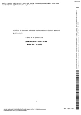 definitivo, às autoridades impetradas o fornecimento dos remédios postulados
pela impetrante.
Curitiba, 11 de julho de 2016.
MARIA TEREZA UILLE GOMES
Procuradora de Justiça
7
Num. 71327 - Pág. 7Assinado eletronicamente. A Certificação Digital pertence a: MARIA TEREZA UILLE GOMES
https://pje.tjpr.jus.br/pje/Processo/ConsultaDocumento/listView.seam?nd=16071117072248900000000069663
Número do documento: 16071117072248900000000069663
Documentoassinadodigitalmente,conformeMPnº2.200-2/2001,Leinº11.419/2006,resoluçãodoProjudi,doTJPR/OE
Validaçãodesteemhttps://projudi.tjpr.jus.br/projudi/-Identificador:PJYE4BP85XFV4DTELBCR
PROJUDI - Recurso: 5000012-83.2015.8.16.0000 - Ref. mov. 1.47 - Assinado digitalmente por Marco Antonio Santos
14/05/2019: DIGITALIZAÇÃO DO RECURSO. Arq: Manifestação
Página 188
 