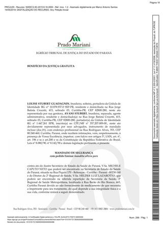 EGRÉGIO TRIBUNAL DE JUSTIÇA DO ESTADO DO PARANÁ
BENEFÍCIO DA JUSTIÇA GRATUITA
LOUISE STUBERT GUADAGNIN, brasileira, solteira, portadora da Cédula de
Identidade RG n° 10.078.937-0 SSP-PR, residente e domiciliada na Rua Jorge
Batista Crocetti, 415, sobrado 03, Curitiba-PR, CEP 82800-280, neste ato
representada por sua genitora, AVANI STUBERT, brasileira, separada, agente
administrativa, residente e domiciliado(a) na Rua Jorge Batista Crocetti, 415,
sobrado 03, Curitiba-PR, CEP 82800-280, portador(a) da Cédula de Identidade
RG nº 1.447.261 IIPR, inscrito(a) no CPF/MF nº 357.207.009-00., neste ato
devidamente representada por seus advogados, instrumento de mandado
incluso (doc.01), com endereço profissional na Rua Rodrigues Alves, 353, CEP
80.240-460, Curitiba, Paraná, onde recebem intimações, vem, respeitosamente, à
presença de Vossa Excelência, impetrar, com fulcro nos artigos 5º, LXIX, art. 6º,
art. 196 e ss e art.200 e ss da Constituição da República Federativa do Brasil,
Leis nº 8.080/90, nº 8.142/90 e demais legislação pertinente, o presente
MANDADO DE SEGURANÇA
com pedido liminar inaudita altera pars
contra ato do ilustre Secretário de Estado da Saúde do Paraná, V.Sa. MICHELE
CAPUTO NETO que poderá ser encontrado na Secretaria de Estado da Saúde
do Paraná, situada na Rua Piquiri 170 - Rebouças - Curitiba - Paraná - 80230-140
e do Diretor da 2ª Regional de Saúde, V.Sa. HELDER LUIZ LAZAROTTO, que
poderá ser encontrado na referida repartição da Secretaria da Saúde, 2ª
Regional de Saúde Metropolitana, localizada à Rua Barão do Rio Branco, 465,
Curitiba Paraná devido ao não fornecimento de medicamento de que necessita
a Impetrante para seu tratamento, do qual depende a sua integridade física e a
sua vida, conforme restará a seguir demonstrado.
Num. 299 - Pág. 1Assinado eletronicamente. A Certificação Digital pertence a: FELIPE AUGUSTO PINTO MARIANI
https://pje.tjpr.jus.br/pje/Processo/ConsultaDocumento/listView.seam?nd=15101617213929300000000000296
Número do documento: 15101617213929300000000000296
Documentoassinadodigitalmente,conformeMPnº2.200-2/2001,Leinº11.419/2006,resoluçãodoProjudi,doTJPR/OE
Validaçãodesteemhttps://projudi.tjpr.jus.br/projudi/-Identificador:PJ8KRTHDX7W5A4AYH6TK
PROJUDI - Recurso: 5000012-83.2015.8.16.0000 - Ref. mov. 1.2 - Assinado digitalmente por Marco Antonio Santos
14/05/2019: DIGITALIZAÇÃO DO RECURSO. Arq: Petição Inicial
Página 18
 