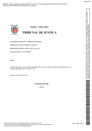 MANDADO DE SEGURANÇA - 5000012-83.2015.8.16.0000
IMPETRANTE: LOUISE STUBERT GUADAGNIN
IMPETRADO: MICHELE CAPUTO NETO e outros (3)
Outros interessados: AVANI STUBERT
Vistos,
Considerando que o feito está apto para julgamento, voltem os autos conclusos para prolação do voto e
posterior julgamento pela 5 Câmara Cível.
Curitiba, 21 de julho de 2016.
LUIZ MATEUS DE LIMA
Relator
Num. 74582 - Pág. 1Assinado eletronicamente. A Certificação Digital pertence a: LUIZ MATEUS DE LIMA
https://pje.tjpr.jus.br/pje/Processo/ConsultaDocumento/listView.seam?nd=16072112112670300000000072839
Número do documento: 16072112112670300000000072839
Documentoassinadodigitalmente,conformeMPnº2.200-2/2001,Leinº11.419/2006,resoluçãodoProjudi,doTJPR/OE
Validaçãodesteemhttps://projudi.tjpr.jus.br/projudi/-Identificador:PJSCLNDUG88B4A26SHSA
PROJUDI - Recurso: 5000012-83.2015.8.16.0000 - Ref. mov. 1.48 - Assinado digitalmente por Marco Antonio Santos
14/05/2019: DIGITALIZAÇÃO DO RECURSO. Arq: Despacho
Página 189
 