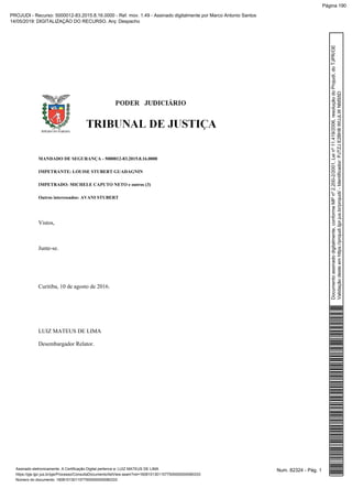 MANDADO DE SEGURANÇA - 5000012-83.2015.8.16.0000
IMPETRANTE: LOUISE STUBERT GUADAGNIN
IMPETRADO: MICHELE CAPUTO NETO e outros (3)
Outros interessados: AVANI STUBERT
Vistos,
Junte-se.
Curitiba, 10 de agosto de 2016.
LUIZ MATEUS DE LIMA
Desembargador Relator.
Num. 82324 - Pág. 1Assinado eletronicamente. A Certificação Digital pertence a: LUIZ MATEUS DE LIMA
https://pje.tjpr.jus.br/pje/Processo/ConsultaDocumento/listView.seam?nd=16081013011577500000000080333
Número do documento: 16081013011577500000000080333
Documentoassinadodigitalmente,conformeMPnº2.200-2/2001,Leinº11.419/2006,resoluçãodoProjudi,doTJPR/OE
Validaçãodesteemhttps://projudi.tjpr.jus.br/projudi/-Identificador:PJTZJE2BH8WUJLWNMS5D
PROJUDI - Recurso: 5000012-83.2015.8.16.0000 - Ref. mov. 1.49 - Assinado digitalmente por Marco Antonio Santos
14/05/2019: DIGITALIZAÇÃO DO RECURSO. Arq: Despacho
Página 190
 