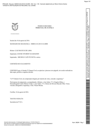 PODER JUDICIÁRIO
TRIBUNAL DE JUSTIÇA
ESTADO DO PARANÁ
Sessão dia 16 de agosto de 2016.
MANDADO DE SEGURANÇA - 5000012-83.2015.8.16.0000
Relator: LUIZ MATEUS DE LIMA
Impetrante: LOUISE STUBERT GUADAGNIN
Impetrados : MICHELE CAPUTO NETO e outros
CERTIDÃO DE JULGAMENTO
CERTIFICO que a Colenda 5ª Câmara Cível, ao apreciar o processo em epígrafe, em sessão realizada na
data supra, proferiu a seguinte decisão:
"A 5ª Câmara Cível, em composição integral, por maioria de votos, concede a segurança."
Participaram do julgamento, acompanhando o Relator, o Juiz Subst. 2° G. Rogério Ribas, o
Desembargador Carlos Mansur Arida e o Juiz Subst. 2° G. Edison de Oliveira Macedo Filho. Votou
vencido, denegando a segurança, o Des. Nilson Mizuta.
Curitiba, 16 de agosto de 2016.
THAYSE FEDALTO
Secretária da 5ª CCv.
Num. 88284 - Pág. 1Assinado eletronicamente. A Certificação Digital pertence a: THAYSE FEDALTO
https://pje.tjpr.jus.br/pje/Processo/ConsultaDocumento/listView.seam?nd=16082412312135200000000086043
Número do documento: 16082412312135200000000086043
Documentoassinadodigitalmente,conformeMPnº2.200-2/2001,Leinº11.419/2006,resoluçãodoProjudi,doTJPR/OE
Validaçãodesteemhttps://projudi.tjpr.jus.br/projudi/-Identificador:PJ8EJTZTXXNZLL2Y48J3
PROJUDI - Recurso: 5000012-83.2015.8.16.0000 - Ref. mov. 1.50 - Assinado digitalmente por Marco Antonio Santos
14/05/2019: DIGITALIZAÇÃO DO RECURSO. Arq: Certidão
Página 191
 