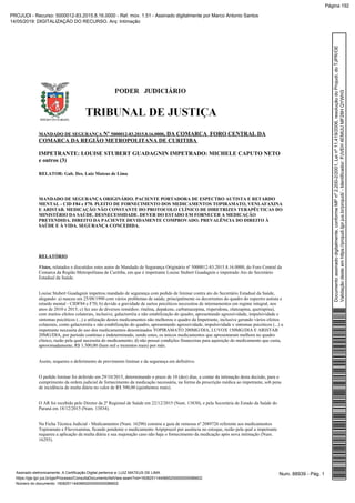 Nº , DA COMARCA FORO CENTRAL DAMANDADO DE SEGURANÇA 5000012-83.2015.8.16.0000
COMARCA DA REGIÃO METROPOLITANA DE CURITIBA
IMPETRANTE: LOUISE STUBERT GUADAGNIN IMPETRADO: MICHELE CAPUTO NETO
e outros (3)
RELATOR: Gab. Des. Luiz Mateus de Lima
MANDADO DE SEGURANÇA ORIGINÁRIO. PACIENTE PORTADORA DE ESPECTRO AUTISTA E RETARDO
MENTAL - CID F84 e F70. PLEITO DE FORNECIMENTO DOS MEDICAMENTOS TOPIRAMATO, VENLAFAXINA
E ARISTAB. MEDICAÇÃO NÃO CONSTANTE DO PROTOCOLO CLÍNICO DE DIRETRIZES TERAPÊUTICAS DO
MINISTÉRIO DA SAÚDE. DESNECESSIDADE. DEVER DO ESTADO EM FORNECER A MEDICAÇÃO
PRETENDIDA. DIREITO DA PACIENTE DEVIDAMENTE COMPROVADO. PREVALÊNCIA DO DIREITO À
SAÚDE E À VIDA. SEGURANÇA CONCEDIDA.
RELATÓRIO
Vistos, relatados e discutidos estes autos de Mandado de Segurança Originário nº 5000012-83.2015.8.16.0000, do Foro Central da
Comarca da Região Metropolitana de Curitiba, em que é impetrante Louise Stubert Guadagnin e impetrado Ato do Secretário
Estadual da Saúde.
Louise Stubert Guadagnin impetrou mandado de segurança com pedido de liminar contra ato do Secretário Estadual da Saúde,
alegando: a) nasceu em 25/08/1990 com vários problemas de saúde, principalmente os decorrentes do quadro do espectro autista e
retardo mental - CIDF84 e F70; b) devido a gravidade de surtos psicóticos necessitou de internamentos em regime integral, nos
anos de 2010 e 2015; c) fez uso de diversos remédios: ritalina, depakene, carbamazepina, risperidona, olanzapina, quetrapina),
com muitos efeitos colaterais, inclusive, galactorréia e não estabilização do quadro, apresentando agressividade, impulsividade e
sintomas psicóticos (...) a utilização destes medicamentos não melhorou o quadro da Impetrante, inclusive gerando vários efeitos
colaterais, como galactorréia e não estabilização do quadro, apresentando agressividade, impulsividade e sintomas psicóticos (...) a
impetrante necessita do uso dos medicamentos denominados TOPIRAMATO 200MG/DIA, LUVOX 150MG/DIA E ARISTAB
20MG/DIA, por período contínuo e indeterminado, sendo estes, os únicos medicamentos que apresentaram melhora no quadro
clínico, razão pela qual necessita do medicamento; d) não possui condições financeiras para aquisição do medicamento que custa,
aproximadamente, R$ 1.300,00 (hum mil e trezentos reais) por mês.
Assim, requereu o deferimento de provimento liminar e da segurança em definitivo.
O pedido liminar foi deferido em 29/10/2015, determinando o prazo de 10 (dez) dias, a contar da intimação desta decisão, para o
cumprimento da ordem judicial de fornecimento da medicação necessária, na forma da prescrição médica ao impetrante, sob pena
de incidência de multa diária no valor de R$ 500,00 (quinhentos reais).
O AR foi recebido pelo Diretor da 2ª Regional de Saúde em 22/12/2015 (Num. 13830), e pela Secretária de Estado da Saúde do
Paraná em 18/12/2015 (Num. 13834).
Na Ficha Técnica Judicial - Medicamentos (Num. 16290) constou a guia de remessa nº 2089726 referente aos medicamentos
Topiramato e Fluvoxamina, ficando pendente o medicamento Aripiprazol por ausência no estoque, razão pela qual a impetrante
requereu a aplicação da multa diária e sua majoração caso não haja o fornecimento da medicação após nova intimação (Num.
16293).
Num. 88939 - Pág. 1Assinado eletronicamente. A Certificação Digital pertence a: LUIZ MATEUS DE LIMA
https://pje.tjpr.jus.br/pje/Processo/ConsultaDocumento/listView.seam?nd=16082511440665200000000086602
Número do documento: 16082511440665200000000086602
Documentoassinadodigitalmente,conformeMPnº2.200-2/2001,Leinº11.419/2006,resoluçãodoProjudi,doTJPR/OE
Validaçãodesteemhttps://projudi.tjpr.jus.br/projudi/-Identificador:PJVEH4EMUUMF28HQYWH3
PROJUDI - Recurso: 5000012-83.2015.8.16.0000 - Ref. mov. 1.51 - Assinado digitalmente por Marco Antonio Santos
14/05/2019: DIGITALIZAÇÃO DO RECURSO. Arq: Intimação
Página 192
 