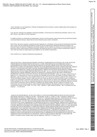 Assim, utilizando-se como fundamento o Princípio da Dignidade da Pessoa Humana, nenhum cidadão poderá sofrer qualquer ato
que atente contra a sua saúde.
Logo, não fere o Princípio da Legalidade e da Proporcionalidade, o fornecimento dos medicamentos pleiteados, tendo em vista
que o direito à vida/saúde se faz mais importante.
O cidadão tem direito ao recebimento de medicamentos, inclusive de forma gratuita, desde que prescritos por profissional médico
à pessoa portadora de doença e desprovida de recursos financeiros para custear o tratamento.
Desta forma, não merece prosperar a pretensão da parte impetrada em se desobrigar ao fornecimento do medicamento postulado,
uma vez que o fato de a medicação postulada não constar da lista de medicamentos editada pelo Ministério da Saúde ou do
Protocolo Clínico de Diretrizes Terapêuticas da referida entidade, não deve implicar em restrição ao seu fornecimento, pois tais
protocolos clínicos, sendo normas de inferior hierarquia, não podem prevalecer em relação ao direito constitucional à saúde e à
vida, ainda mais diante da comprovação da necessidade do uso de referidos medicamentos.
Neste sentido tem-se o seguinte entendimento jurisprudencial:
APELAÇÃO CÍVEL E REEXAME NECESSÁRIO. PACIENTE ACOMETIDO DA PATOLOGIA CID 10 F90. PLEITO DE
FORNECIMENTO DO MEDICAMENTO RITALINA LA 20MG. PRELIMINAR DE ILEGITIMIDADE PASSIVA
(CHAMAMENTO DA UNIÃO E DO ESTADO DO PARANÁ) AFASTADA. MEDICAÇÃO NÃO CONSTANTE DO
PROTOCOLO CLÍNICO DE DIRETRIZES TERAPÊUTICAS DO MINISTÉRIO DA SAÚDE. DESNECESSIDADE. DIREITO
À VIDA E À SAÚDE QUE DEVE PREVALECER AOS PROCEDIMENTOS BUROCRÁTICOS. DEVER DO ENTE
PÚBLICO EM FORNECER A MEDICAÇÃO PRETENDIDA. DIREITO DO PACIENTE DEVIDAMENTE COMPROVADO.
ISENÇÃO DE CUSTAS E EMOLUMENTOS PREVISTA NO ART. 141, § 2.º, DO ESTATUTO DA CRIANÇA E DO
ADOLESCENTE. REGRA DIRIGIDA APENAS ÀS CRIANÇAS E ADOLESCENTES. RECURSO CONHECIDO E
DESPROVIDO. SENTENÇA MANTIDA EM GRAU DE REEXAME NECESSÁRIO. Tendo em vista que o Sistema Único de
Saúde (S.U.S.), é financiado por recursos do orçamento da Seguridade Social da União, dos Estados, do Distrito Federal e dos
Municípios, cada um destes entes, como unidades federativas, tem o dever de prestar assistência à saúde de forma integral. O art.
196 da Carta Magna consagra o direito à saúde como dever do Estado, que deverá, por meio de políticas sociais e econômicas,
propiciar aos necessitados o tratamento mais adequado e eficaz, capaz de ofertar ao enfermo maior dignidade, menor sofrimento e
melhor qualidade de vida. O fato de a medicação postulada não constar da lista de medicamentos editada pelo Ministério da Saúde
ou não constar do Protocolo Clínico de Diretrizes Terapêuticas da referida entidade, não deve implicar em restrição ao seu
fornecimento, pois tais protocolos clínicos, sendo normas de inferior hierarquia, não podem prevalecer em relação ao direito
constitucional à saúde e à vida. (TJPR - 5ª C.Cível - ACR - 1482546-2 - Santo Antônio da Platina - Rel.: Luiz Mateus de Lima -
Unânime - - J. 01.03.2016)
“AGRAVO DE INSTRUMENTO. AÇÃO CIVIL PÚBLICA. PLEITO DE FORNECIMENTO GRATUITO PELO ESTADO
DOS MEDICAMENTOS "CYMBALTA 60 MG", "TRAMADOL 50 MG" E "LYRICA 75 MG" À PESSOA CARENTE E
PORTADORA DA DOENÇA "FIBROMIALGIA - CID M 79.7", COM SINTOMAS GRAVES. ANTECIPAÇÃO DE TUTELA
CONCEDIDA EM PRIMEIRO GRAU. DECISÃO ACERTADA. PRESENÇA DOS REQUISITOS LEGAIS PARA A
CONCESSÃO (ART. 273-CPC). RECEITUÁRIO MÉDICO PRESCRITO POR PROFISSIONAL QUE ACOMPANHA O
PACIENTE HÁ 07 ANOS. IDONEIDADE NA PRESCRIÇÃO QUANTO À NECESSIDADE, ADEQUAÇÃO E EFICIÊNCIA.
ALEGADA AUSÊNCIA DE PROTOCOLO PARA O TRATAMENTO DA DOENÇA. IRRELEVÂNCIA NA ESPÉCIE. VIDA
E SAÚDE. DIREITOS FUNDAMENTAIS COM PREVISÃO NA CONSTITUIÇÃO FEDERAL (ARTS. 6º E 196). DEVER DO
ESTADO QUE NÃO SE RESTRINGE A FORNECER SOMENTE MEDICAMENTOS PREVISTOS NOS PROTOCOLOS
CLÍNICOS DO "SUS" (SISTEMA ÚNICO DE SAÚDE). NORMAS DE INFERIOR HIERARQUIA QUE NÃO SE
SOBREPÕEM AO PRINCÍPIO DA "DIGNIDADE DA PESSOA HUMANA", COM DESTACADO ASSENTO
CONSTITUCIONAL. DIFICULDADES FINANCEIRAS QUE DEVEM SER SUPERADAS. REFORMA DA DECISÃO
SOMENTE PARA CONCEDER DILAÇÃO DE PRAZO PARA CUMPRIMENTO DA DETERMINAÇÃO JUDICIAL, NOS
TERMOS DO EFEITO SUSPENSIVO JÁ DEFERIDO. AGRAVO PARCIALMENTE PROVIDO. (TJ-PR 8504018 PR
850401-8 (Acórdão), Relator: Rogério Ribas, Data de Julgamento: 26/06/2012, 5ª Câmara Cível)”
Num. 88939 - Pág. 3Assinado eletronicamente. A Certificação Digital pertence a: LUIZ MATEUS DE LIMA
https://pje.tjpr.jus.br/pje/Processo/ConsultaDocumento/listView.seam?nd=16082511440665200000000086602
Número do documento: 16082511440665200000000086602
Documentoassinadodigitalmente,conformeMPnº2.200-2/2001,Leinº11.419/2006,resoluçãodoProjudi,doTJPR/OE
Validaçãodesteemhttps://projudi.tjpr.jus.br/projudi/-Identificador:PJVEH4EMUUMF28HQYWH3
PROJUDI - Recurso: 5000012-83.2015.8.16.0000 - Ref. mov. 1.51 - Assinado digitalmente por Marco Antonio Santos
14/05/2019: DIGITALIZAÇÃO DO RECURSO. Arq: Intimação
Página 194
 