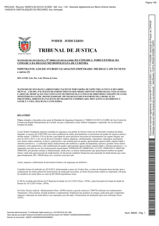Nº , DA COMARCA FORO CENTRAL DAMANDADO DE SEGURANÇA 5000012-83.2015.8.16.0000
COMARCA DA REGIÃO METROPOLITANA DE CURITIBA
IMPETRANTE: LOUISE STUBERT GUADAGNIN IMPETRADO: MICHELE CAPUTO NETO
e outros (3)
RELATOR: Gab. Des. Luiz Mateus de Lima
MANDADO DE SEGURANÇA ORIGINÁRIO. PACIENTE PORTADORA DE ESPECTRO AUTISTA E RETARDO
MENTAL - CID F84 e F70. PLEITO DE FORNECIMENTO DOS MEDICAMENTOS TOPIRAMATO, VENLAFAXINA
E ARISTAB. MEDICAÇÃO NÃO CONSTANTE DO PROTOCOLO CLÍNICO DE DIRETRIZES TERAPÊUTICAS DO
MINISTÉRIO DA SAÚDE. DESNECESSIDADE. DEVER DO ESTADO EM FORNECER A MEDICAÇÃO
PRETENDIDA. DIREITO DA PACIENTE DEVIDAMENTE COMPROVADO. PREVALÊNCIA DO DIREITO À
SAÚDE E À VIDA. SEGURANÇA CONCEDIDA.
RELATÓRIO
Vistos, relatados e discutidos estes autos de Mandado de Segurança Originário nº 5000012-83.2015.8.16.0000, do Foro Central da
Comarca da Região Metropolitana de Curitiba, em que é impetrante Louise Stubert Guadagnin e impetrado Ato do Secretário
Estadual da Saúde.
Louise Stubert Guadagnin impetrou mandado de segurança com pedido de liminar contra ato do Secretário Estadual da Saúde,
alegando: a) nasceu em 25/08/1990 com vários problemas de saúde, principalmente os decorrentes do quadro do espectro autista e
retardo mental - CIDF84 e F70; b) devido a gravidade de surtos psicóticos necessitou de internamentos em regime integral, nos
anos de 2010 e 2015; c) fez uso de diversos remédios: ritalina, depakene, carbamazepina, risperidona, olanzapina, quetrapina),
com muitos efeitos colaterais, inclusive, galactorréia e não estabilização do quadro, apresentando agressividade, impulsividade e
sintomas psicóticos (...) a utilização destes medicamentos não melhorou o quadro da Impetrante, inclusive gerando vários efeitos
colaterais, como galactorréia e não estabilização do quadro, apresentando agressividade, impulsividade e sintomas psicóticos (...) a
impetrante necessita do uso dos medicamentos denominados TOPIRAMATO 200MG/DIA, LUVOX 150MG/DIA E ARISTAB
20MG/DIA, por período contínuo e indeterminado, sendo estes, os únicos medicamentos que apresentaram melhora no quadro
clínico, razão pela qual necessita do medicamento; d) não possui condições financeiras para aquisição do medicamento que custa,
aproximadamente, R$ 1.300,00 (hum mil e trezentos reais) por mês.
Assim, requereu o deferimento de provimento liminar e da segurança em definitivo.
O pedido liminar foi deferido em 29/10/2015, determinando o prazo de 10 (dez) dias, a contar da intimação desta decisão, para o
cumprimento da ordem judicial de fornecimento da medicação necessária, na forma da prescrição médica ao impetrante, sob pena
de incidência de multa diária no valor de R$ 500,00 (quinhentos reais).
O AR foi recebido pelo Diretor da 2ª Regional de Saúde em 22/12/2015 (Num. 13830), e pela Secretária de Estado da Saúde do
Paraná em 18/12/2015 (Num. 13834).
Na Ficha Técnica Judicial - Medicamentos (Num. 16290) constou a guia de remessa nº 2089726 referente aos medicamentos
Topiramato e Fluvoxamina, ficando pendente o medicamento Aripiprazol por ausência no estoque, razão pela qual a impetrante
requereu a aplicação da multa diária e sua majoração caso não haja o fornecimento da medicação após nova intimação (Num.
16293).
Num. 88940 - Pág. 1Assinado eletronicamente. A Certificação Digital pertence a: LUIZ MATEUS DE LIMA
https://pje.tjpr.jus.br/pje/Processo/ConsultaDocumento/listView.seam?nd=16082511440665200000000086602
Número do documento: 16082511440665200000000086602
Documentoassinadodigitalmente,conformeMPnº2.200-2/2001,Leinº11.419/2006,resoluçãodoProjudi,doTJPR/OE
Validaçãodesteemhttps://projudi.tjpr.jus.br/projudi/-Identificador:PJ67QZRQQ5DHWBBTQZER
PROJUDI - Recurso: 5000012-83.2015.8.16.0000 - Ref. mov. 1.52 - Assinado digitalmente por Marco Antonio Santos
14/05/2019: DIGITALIZAÇÃO DO RECURSO. Arq: Intimação
Página 196
 