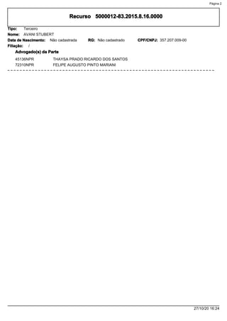 5000012-83.2015.8.16.0000Recurso
Nome:
Tipo: Terceiro
AVANI STUBERT
Data de Nascimento: Não cadastrada Não cadastradoRG: CPF/CNPJ: 357.207.009-00
Filiação: /
Advogado(s) da Parte
45136NPR THAYSA PRADO RICARDO DOS SANTOS
72310NPR FELIPE AUGUSTO PINTO MARIANI
27/10/20 16:24
Página 2
 