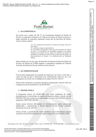 1. DA COMPETÊNCIA
De acordo com o artigo 101 VII “b” da Constituição Estadual do Estado do
Paraná é competência originária do Tribunal de Justiça do Estado processar e
julgar mandado de segurança impetrado contra atos de Secretário de Estado,
como se observa abaixo:
Art. 101. Compete privativamente ao Tribunal de Justiça, através de
seus órgãos:
VII - processar e julgar, originariamente:
b) os mandados de segurança contra atos do Governador do Estado,
da Mesa e da Presidência da Assembléia Legislativa, do próprio
Tribunal ou de algum de seus órgãos, de Secretário de Estado, do
Presidente do Tribunal de Contas, do Procurador-Geral de Justiça, do
Procurador-Geral do Estado e do Defensor-Geral da Defensoria
Pública;
Neste sentido, por ser ato coator do Secretário de Estado da Saúde do Estado do
Paraná e do Diretor da 2ª RSM, legítima a competência originária do Tribunal
de Justiça do Estado do Paraná conforme acima descrito.
2. DA TEMPESTIVIDADE
O prazo para impugnação do mandado de segurança é de cento e vinte dias, a
contar da data em que o interessado tiver conhecimento oficial do ato a ser
impugnado de acordo com a inteligência do artigo 18 da lei 1.533/51.
Sendo assim, tempestiva a presente demanda considerando a data de início da
contagem do prazo decadencial o dia 22/09/2015.
3. SÍNTESE FÀTICA
A Impetrante nasceu em 25/08/1990, com vários problemas de saúde,
principalmente os decorrentes do quadro de espectro autista e retardo mental
CID F84 e F70 como comprova o laudo médico em anexo do Dr Roberto Ratzke,
psiquiatra, CRM 17494. (doc.02)
Ainda, possui diversas dificuldades de relacionamento, sendo parcamente
alfabetizada e frequentando a Escola Especial Forrest Gump, conforme
declaração em anexo. (doc.03)
Ainda, devido a gravidade dos surtos psicóticos que eventualmente possuía
necessitou de dois internamentos em regime integral, nos anos de 2010 e 2015.
Num. 299 - Pág. 2Assinado eletronicamente. A Certificação Digital pertence a: FELIPE AUGUSTO PINTO MARIANI
https://pje.tjpr.jus.br/pje/Processo/ConsultaDocumento/listView.seam?nd=15101617213929300000000000296
Número do documento: 15101617213929300000000000296
Documentoassinadodigitalmente,conformeMPnº2.200-2/2001,Leinº11.419/2006,resoluçãodoProjudi,doTJPR/OE
Validaçãodesteemhttps://projudi.tjpr.jus.br/projudi/-Identificador:PJ8KRTHDX7W5A4AYH6TK
PROJUDI - Recurso: 5000012-83.2015.8.16.0000 - Ref. mov. 1.2 - Assinado digitalmente por Marco Antonio Santos
14/05/2019: DIGITALIZAÇÃO DO RECURSO. Arq: Petição Inicial
Página 19
 