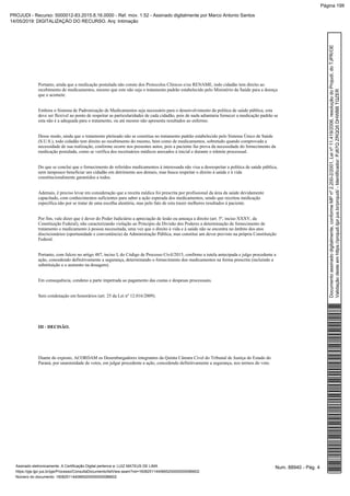 Portanto, ainda que a medicação postulada não conste dos Protocolos Clínicos e/ou RENAME, todo cidadão tem direito ao
recebimento de medicamentos, mesmo que este não seja o tratamento padrão estabelecido pelo Ministério da Saúde para a doença
que o acomete.
Embora o Sistema de Padronização de Medicamentos seja necessário para o desenvolvimento da política de saúde pública, esta
deve ser flexível ao ponto de respeitar as particularidades de cada cidadão, pois de nada adiantaria fornecer a medicação padrão se
esta não é a adequada para o tratamento, ou até mesmo não apresenta resultados ao enfermo.
Desse modo, ainda que o tratamento pleiteado não se constitua no tratamento padrão estabelecido pelo Sistema Único de Saúde
(S.U.S.), todo cidadão tem direito ao recebimento do mesmo, bem como de medicamentos, sobretudo quando comprovada a
necessidade de sua realização, conforme ocorre nos presentes autos, pois a paciente faz prova da necessidade do fornecimento da
medicação postulada, como se verifica dos receituários médicos anexados à inicial e durante o trâmite processual.
Do que se conclui que o fornecimento de referidos medicamentos à interessada não visa a desrespeitar a política de saúde pública,
nem tampouco beneficiar um cidadão em detrimento aos demais, mas busca respeitar o direito à saúde e à vida
constitucionalmente garantidos a todos.
Ademais, é preciso levar em consideração que a receita médica foi prescrita por profissional da área da saúde devidamente
capacitado, com conhecimentos suficientes para saber a ação esperada dos medicamentos, sendo que receitou medicação
específica não por se tratar de uma escolha aleatória, mas pelo fato de esta trazer melhores resultados à paciente.
Por fim, vale dizer que é dever do Poder Judiciário a apreciação de lesão ou ameaça a direito (art. 5º, inciso XXXV, da
Constituição Federal), não caracterizando violação ao Princípio da Divisão dos Poderes a determinação de fornecimento de
tratamento e medicamento à pessoa necessitada, uma vez que o direito à vida e à saúde não se encontra no âmbito dos atos
discricionários (oportunidade e conveniência) da Administração Pública, mas constitui um dever previsto na própria Constituição
Federal.
Portanto, com fulcro no artigo 487, inciso I, do Código de Processo Civil/2015, confirmo a tutela antecipada e julgo procedente a
ação, concedendo definitivamente a segurança, determinando o fornecimento dos medicamentos na forma prescrita (incluindo a
substituição e o aumento na dosagem).
Em consequência, condeno a parte impetrada ao pagamento das custas e despesas processuais.
Sem condenação em honorários (art. 25 da Lei nº 12.016/2009).
III - DECISÃO.
Diante do exposto, ACORDAM os Desembargadores integrantes da Quinta Câmara Cível do Tribunal de Justiça do Estado do
Paraná, por unanimidade de votos, em julgar procedente a ação, concedendo definitivamente a segurança, nos termos do voto.
Num. 88940 - Pág. 4Assinado eletronicamente. A Certificação Digital pertence a: LUIZ MATEUS DE LIMA
https://pje.tjpr.jus.br/pje/Processo/ConsultaDocumento/listView.seam?nd=16082511440665200000000086602
Número do documento: 16082511440665200000000086602
Documentoassinadodigitalmente,conformeMPnº2.200-2/2001,Leinº11.419/2006,resoluçãodoProjudi,doTJPR/OE
Validaçãodesteemhttps://projudi.tjpr.jus.br/projudi/-Identificador:PJ67QZRQQ5DHWBBTQZER
PROJUDI - Recurso: 5000012-83.2015.8.16.0000 - Ref. mov. 1.52 - Assinado digitalmente por Marco Antonio Santos
14/05/2019: DIGITALIZAÇÃO DO RECURSO. Arq: Intimação
Página 199
 
