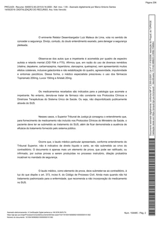O eminente Relator Desembargador Luiz Mateus de Lima, vota no sentido de
conceder a segurança. Divirjo, contudo, do douto entendimento exarado, para denegar a segurança
pleiteada.
Observa-se dos autos que a impetrante é acometida por quadro de espectro
autista e retardo mental (CID F84 e F70). Afirmou que, em razão do uso de diversos remédios
(ritalina, depakene, carbamazepina, risperidona, olanzapina, quetrapina), vem apresentando muitos
efeitos colaterais, inclusive galactorréia e não estabilização do quadro, agressividade, impulsividade
e sintomas psicóticos. Dessa forma, o médico especialista prescreveu o uso dos fármacos
Topiramato 200mg, Luvox 150mg e Aristab 20mg.
Os medicamentos receitados são indicados para a patologia que acomete a
impetrante. No entanto, denota-se tratar de fármaco não constante nos Protocolos Clínicos e
Diretrizes Terapêuticas do Sistema Único de Saúde. Ou seja, não disponibilizado publicamente
através do SUS.
Nesses casos, o Superior Tribunal de Justiça já consagrou o entendimento que,
para fornecimento de medicamento não incluído nos Protocolos Clínicos do Ministério da Saúde, o
paciente deve ter se submetido ao tratamento do SUS, além de ficar demonstrada a ausência de
eficácia do tratamento fornecido pelo sistema público.
Ocorre que, o laudo médico particular apresentado, conforme entendimento do
Tribunal Superior, não é indicativo de direito líquido e certo, se não submetido ao crivo do
contraditório. O documento é apenas mais um elemento de prova, que pode ser ratificado, ou
infirmado, por outras provas a serem produzidas no processo instrutório, dilação probatória
incabível no mandado de segurança.
O laudo médico, como elemento de prova, deve submeter-se ao contraditório, à
luz do que dispõe o art. 373, inciso II, do Código de Processo Civil. Ainda mais quando não há
tratamento padronizado para a enfermidade, que recomenda a não incorporação do medicamento
no SUS.
Num. 104485 - Pág. 2Assinado eletronicamente. A Certificação Digital pertence a: NILSON MIZUTA
https://pje.tjpr.jus.br/pje/Processo/ConsultaDocumento/listView.seam?nd=16100416090652100000000101362
Número do documento: 16100416090652100000000101362
Documentoassinadodigitalmente,conformeMPnº2.200-2/2001,Leinº11.419/2006,resoluçãodoProjudi,doTJPR/OE
Validaçãodesteemhttps://projudi.tjpr.jus.br/projudi/-Identificador:PJY4QMBB25LHRB2FMM9U
PROJUDI - Recurso: 5000012-83.2015.8.16.0000 - Ref. mov. 1.55 - Assinado digitalmente por Marco Antonio Santos
14/05/2019: DIGITALIZAÇÃO DO RECURSO. Arq: Voto Vencido
Página 206
 