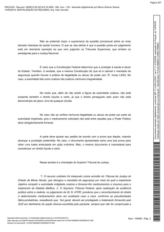 Não se pretende impor a supremacia da questão processual sobre ao mais
elevado interesse da saúde humana. O que se visa alertar é que a questão posta em julgamento
está em diametral oposição ao que vem julgando os Tribunais Superiores, que emitem os
paradigmas para a Justiça Nacional.
É certo que a Constituição Federal determina que a proteção à saúde é dever
do Estado. Também, é verdade, que a mesma Constituição diz que só é cabível o mandado de
segurança quando houver a prática de ilegalidade ou abuso de poder (art. 5º, inciso LXXI). No
caso, a autoridade tida como coatora não praticou nenhuma irregularidade.
De modo que, além de não existir a figura da autoridade coatora, não está
presente também o direito líquido e certo, já que o direito perseguido pelo autor não está
demonstrado de plano, livre de qualquer dúvida.
No caso não se verifica nenhuma ilegalidade ou abuso de poder por parte da
autoridade impetrada, pois o medicamento solicitado não está entre aqueles que o Poder Público
deve obrigatoriamente fornecer.
A parte deve ajustar seu pedido de acordo com a prova que dispõe, visando
alcançar a jurisdição pretendida. No caso, o documento apresentado seria uma boa prova para
obter uma tutela antecipada em ação ordinária. Mas, o mesmo documento é imprestável para
caracterizar um direito líquido e certo.
Nesse sentido é a orientação do Superior Tribunal de Justiça:
“1. O recurso ordinário foi interposto contra acórdão do Tribunal de Justiça do
Estado de Minas Gerais, que denegou o mandado de segurança por meio do qual a impetrante
objetiva compelir a autoridade indigitada coatora a fornecer-lhe medicamentos e insumos para o
tratamento de Diabete Mellitus. 2. O Supremo Tribunal Federal, após realização de audiência
pública sobre a matéria, no julgamento da SL N. 47/PE, ponderou que o reconhecimento do direito
a determinados medicamentos deve ser analisado caso a caso, conforme as peculiaridades
fático-probatórias, ressaltando que, "em geral, deverá ser privilegiado o tratamento fornecido pelo
SUS em detrimento de opção diversa escolhida pelo paciente, sempre que não for comprovada a
Num. 104485 - Pág. 3Assinado eletronicamente. A Certificação Digital pertence a: NILSON MIZUTA
https://pje.tjpr.jus.br/pje/Processo/ConsultaDocumento/listView.seam?nd=16100416090652100000000101362
Número do documento: 16100416090652100000000101362
Documentoassinadodigitalmente,conformeMPnº2.200-2/2001,Leinº11.419/2006,resoluçãodoProjudi,doTJPR/OE
Validaçãodesteemhttps://projudi.tjpr.jus.br/projudi/-Identificador:PJY4QMBB25LHRB2FMM9U
PROJUDI - Recurso: 5000012-83.2015.8.16.0000 - Ref. mov. 1.55 - Assinado digitalmente por Marco Antonio Santos
14/05/2019: DIGITALIZAÇÃO DO RECURSO. Arq: Voto Vencido
Página 207
 