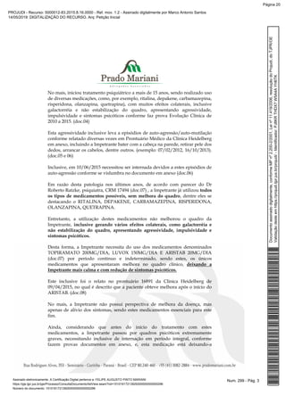 No mais, iniciou tratamento psiquiátrico a mais de 15 anos, sendo realizado uso
de diversas medicações, como, por exemplo, ritalina, depakene, carbamazepina,
risperidona, olanzapina, quetrapina), com muitos efeitos colaterais, inclusive
galactorréia e não estabilização do quadro, apresentando agressividade,
impulsividade e sintomas psicóticos conforme faz prova Evolução Clínica de
2010 a 2015. (doc.04)
Esta agressividade inclusive leva a episódios de auto-agressão/auto-mutilação
conforme relatado diversas vezes em Prontuário Médico da Clínica Heidelberg
em anexo, incluindo a Impetrante bater com a cabeça na parede, retirar pele dos
dedos, arrancar os cabelos, dentre outros. (exemplo: 07/02/2012, 16/10/2013).
(doc.05 e 06)
Inclusive, em 10/06/2015 necessitou ser internada devidos a estes episódios de
auto-agressão conforme se vislumbra no documento em anexo (doc.06)
Em razão desta patologia nos últimos anos, de acordo com parecer do Dr
Roberto Ratzke, psiquiatra, CRM 17494 (doc.07) , a Impetrante já utilizou todos
os tipos de medicamentos possíveis, sem melhora do quadro, dentre eles se
destacando o RITALINA, DEPAKENE, CARBAMAZEPINA, RISPERIDONA,
OLANZAPINA, QUETRAPINA.
Entretanto, a utilização destes medicamentos não melhorou o quadro da
Impetrante, inclusive gerando vários efeitos colaterais, como galactorréia e
não estabilização do quadro, apresentando agressividade, impulsividade e
sintomas psicóticos.
Desta forma, a Impetrante necessita do uso dos medicamentos denominados
TOPIRAMATO 200MG/DIA, LUVOX 150MG/DIA E ARISTAB 20MG/DIA
(doc.07) por período contínuo e indeterminado, sendo estes, os únicos
medicamentos que apresentaram melhora no quadro clínico, deixando a
Impetrante mais calma e com redução de sintomas psicóticos.
Este inclusive foi o relato no prontuário 16891 da Clinica Heidelberg de
09/04/2015, no qual é descrito que a paciente obteve melhora após o início do
ARISTAB. (doc.08)
No mais, a Impetrante não possui perspectiva de melhora da doença, mas
apenas de alívio dos sintomas, sendo estes medicamentos essenciais para este
fim.
Ainda, considerando que antes do início do tratamento com estes
medicamentos, a Impetrante passou por quadros psicóticos extremamente
graves, necessitando inclusive de internação em período integral, conforme
fazem provas documentos em anexo, e, esta medicação está deixando-a
Num. 299 - Pág. 3Assinado eletronicamente. A Certificação Digital pertence a: FELIPE AUGUSTO PINTO MARIANI
https://pje.tjpr.jus.br/pje/Processo/ConsultaDocumento/listView.seam?nd=15101617213929300000000000296
Número do documento: 15101617213929300000000000296
Documentoassinadodigitalmente,conformeMPnº2.200-2/2001,Leinº11.419/2006,resoluçãodoProjudi,doTJPR/OE
Validaçãodesteemhttps://projudi.tjpr.jus.br/projudi/-Identificador:PJ8KRTHDX7W5A4AYH6TK
PROJUDI - Recurso: 5000012-83.2015.8.16.0000 - Ref. mov. 1.2 - Assinado digitalmente por Marco Antonio Santos
14/05/2019: DIGITALIZAÇÃO DO RECURSO. Arq: Petição Inicial
Página 20
 