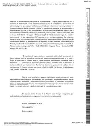 ineficácia ou a impropriedade da política de saúde existente". 3. Laudo médico particular não é
indicativo de direito líquido e certo. Se não submetido ao crivo do contraditório, é apenas mais um
elemento de prova, que pode ser ratificado, ou infirmado, por outras provas a serem produzidas no
processo instrutório, dilação probatória incabível no mandado de segurança. 4. Nesse contexto, a
impetrante deve procurar as vias ordinárias para o reconhecimento de seu alegado direito, já que o
laudo médico que apresenta, atestado por profissional particular, sem o crivo do contraditório, não
evidencia direito líquido e certo para o fim de impetração do mandado de segurança. 5. A alegativa
da impetrante - de que o pedido ao SUS para que forneça seringas, lancetas e fitas reagentes
impõe um longo processo burocrático incompatível com a gravidade da doença - demanda dilação
probatória não admitida no rito do mandado de segurança, já que a autoridade coatora afirmou que
fornece gratuitamente esses utensílios, mediante simples requerimento no posto credenciado. 6.
Recurso ordinário não provido” (STJ - RMS 30746 / MG – Segunda Turma - Ministro CASTRO
MEIRA - DJe 06/12/2012).
“O mandado de segurança tem o escopo de tutelar direito comprovado de
plano, sujeito à lesão ou ameaça de lesão por ato abusivo ou ilegal de autoridade. 2. In casu, o
direito à saúde não foi violado, tendo o Estado fornecido medicamento equivalente para o
tratamento. 3. A pretensão da recorrente demanda dilação probatória apta a demonstrar a
indispensabilidade do medicamento "humira" no tratamento, procedimento defeso na via
mandamental. 4. Recurso ordinário não provido” (RMS 26.600SE, Rel. Ministro Arnaldo Esteves
Lima, Primeira Turma, DJe 23022011).
Não há como reconhecer o alegado direito líquido e certo, porquanto o laudo
médico juntado aos autos não é suficiente para sua configuração. A pretensão demanda dilação
probatória apta a demonstrar a indispensabilidade do medicamento no tratamento, procedimento
. Portanto, a ausência de elementos de prova suficiente afasta o direitodefeso na via mandamental
líquido e certo da impetrante e importam na extinção do mandado de segurança.
Do exposto, divirjo do voto do e. Relator, para denegar a segurança, por
ausência do direito líquido e certo, revogando a liminar anteriormente concedida.
Curitiba, 15 de agosto de 2016.
NILSON MIZUTA
Desembargador
Num. 104894 - Pág. 4Assinado eletronicamente. A Certificação Digital pertence a: NILSON MIZUTA
https://pje.tjpr.jus.br/pje/Processo/ConsultaDocumento/listView.seam?nd=16100416090652100000000101362
Número do documento: 16100416090652100000000101362
Documentoassinadodigitalmente,conformeMPnº2.200-2/2001,Leinº11.419/2006,resoluçãodoProjudi,doTJPR/OE
Validaçãodesteemhttps://projudi.tjpr.jus.br/projudi/-Identificador:PJ5FJB23DQ7ERZ53QKHY
PROJUDI - Recurso: 5000012-83.2015.8.16.0000 - Ref. mov. 1.56 - Assinado digitalmente por Marco Antonio Santos
14/05/2019: DIGITALIZAÇÃO DO RECURSO. Arq: Intimação
Página 213
 