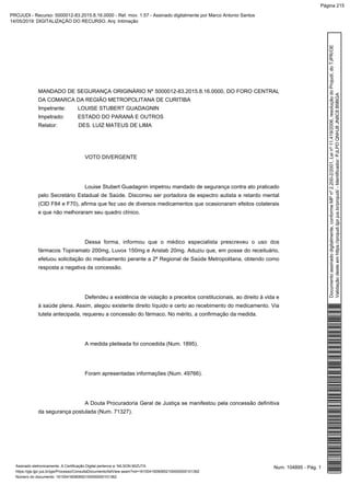 MANDADO DE SEGURANÇA ORIGINÁRIO Nº 5000012-83.2015.8.16.0000, DO FORO CENTRAL
DA COMARCA DA REGIÃO METROPOLITANA DE CURITIBA
Impetrante: LOUISE STUBERT GUADAGNIN
Impetrado: ESTADO DO PARANÁ E OUTROS
Relator: DES. LUIZ MATEUS DE LIMA
VOTO DIVERGENTE
Louise Stubert Guadagnin impetrou mandado de segurança contra ato praticado
pelo Secretário Estadual de Saúde. Discorreu ser portadora de espectro autista e retardo mental
(CID F84 e F70), afirma que fez uso de diversos medicamentos que ocasionaram efeitos colaterais
e que não melhoraram seu quadro clínico.
Dessa forma, informou que o médico especialista prescreveu o uso dos
fármacos Topiramato 200mg, Luvox 150mg e Aristab 20mg. Aduziu que, em posse do receituário,
efetuou solicitação do medicamento perante a 2ª Regional de Saúde Metropolitana, obtendo como
resposta a negativa da concessão.
Defendeu a existência de violação a preceitos constitucionais, ao direito à vida e
à saúde plena. Assim, alegou existente direito líquido e certo ao recebimento do medicamento. Via
tutela antecipada, requereu a concessão do fármaco. No mérito, a confirmação da medida.
A medida pleiteada foi concedida (Num. 1895).
Foram apresentadas informações (Num. 49766).
A Douta Procuradoria Geral de Justiça se manifestou pela concessão definitiva
da segurança postulada (Num. 71327).
Num. 104895 - Pág. 1Assinado eletronicamente. A Certificação Digital pertence a: NILSON MIZUTA
https://pje.tjpr.jus.br/pje/Processo/ConsultaDocumento/listView.seam?nd=16100416090652100000000101362
Número do documento: 16100416090652100000000101362
Documentoassinadodigitalmente,conformeMPnº2.200-2/2001,Leinº11.419/2006,resoluçãodoProjudi,doTJPR/OE
Validaçãodesteemhttps://projudi.tjpr.jus.br/projudi/-Identificador:PJLPDQNHJ8JN8C8B9BGA
PROJUDI - Recurso: 5000012-83.2015.8.16.0000 - Ref. mov. 1.57 - Assinado digitalmente por Marco Antonio Santos
14/05/2019: DIGITALIZAÇÃO DO RECURSO. Arq: Intimação
Página 215
 