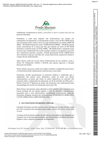 estabilizada, fundamenta-se assim, o periculum in mora e o fumus boni júris da
presente demanda.
Entretanto, o valor para adquirir este medicamento, em relação aos
rendimentos da Impetrante, é extremamente custoso, cerca de R$ 1.300,00 (hum
mil e trezentos reais), sendo o preço de cada medicamento, em média ARISTAB
20MG – R$ 700,00 (setecentos reais), TOPIRAMATO 200MG – R$ 80,00 (oitenta
reais), necessitando de 4 caixas por mês que totaliza em torno de R$ 360,00
(trezentos e sessenta reais), LUVOX 150MG – R$ 150,00 (cento e cinquenta reais)
ao passo que a Impetrante não recebe qualquer salário e sua genitora, que neste
ato a representa, percebe a quantia mensal aproximada de R$ 1.200,00 (hum
mil e duzentos reais) por mês (doc.10) , sendo desta forma, impossível realizar a
compra de tais medicamentos.
Além desses, ainda faz uso de outros medicamentos de uso contínuo, como o
Puran T4, Omeprazol, Labirin e Rivotril, que apenas agravam a situação
financeira da família.
Neste sentido, procurou auxílio dos órgãos estaduais competentes para buscar
o fornecimento deste medicamento essencial para a sua saúde.
Entretanto, mesmo apresentando os pareceres médicos e explicando que a
Impetrante não possui outra alternativa, senão de fazer uso destes
medicamentos, ao passo que todos os outros disponíveis no mercado não
surtaram efeito, a Impetrante foi informada, em 22 de setembro de 2015, pelo r.
Diretor Geral da 2ª Regional de Saúde não forneceria este medicamento para
esta patologia de acordo com declaração anexa (doc. 09).
Desta forma, não possuiu outra alternativa senão intentar com o presente para
buscar proteção do seu direito líquido e certo de perceber o medicamento
necessário para a sua sobrevivência, necessitando urgentemente sejam-lhe
fornecidas dosagens mensais dos medicamentos TOPIRAMATO 200MG/DIA,
LUVOX 150MG/DIA E ARISTAB 20MG/DIA.
4. DA CONCESSÃO DE MEDIDA LIMINAR
O pedido de liminar inaudita altera pars deve ser deferido no caso em tela, tendo
em vista a presença dos requisitos, quais sejam, o fumus boni iuris e o periculum
in mora.
A fumaça do bom direito resulta da relevância (e procedência) das alegações em
conjunto com os documentos acostados, que demonstram a existência do direito
líquido e certo a amparar a pretensão da Impetrante.
Num. 299 - Pág. 4Assinado eletronicamente. A Certificação Digital pertence a: FELIPE AUGUSTO PINTO MARIANI
https://pje.tjpr.jus.br/pje/Processo/ConsultaDocumento/listView.seam?nd=15101617213929300000000000296
Número do documento: 15101617213929300000000000296
Documentoassinadodigitalmente,conformeMPnº2.200-2/2001,Leinº11.419/2006,resoluçãodoProjudi,doTJPR/OE
Validaçãodesteemhttps://projudi.tjpr.jus.br/projudi/-Identificador:PJ8KRTHDX7W5A4AYH6TK
PROJUDI - Recurso: 5000012-83.2015.8.16.0000 - Ref. mov. 1.2 - Assinado digitalmente por Marco Antonio Santos
14/05/2019: DIGITALIZAÇÃO DO RECURSO. Arq: Petição Inicial
Página 21
 