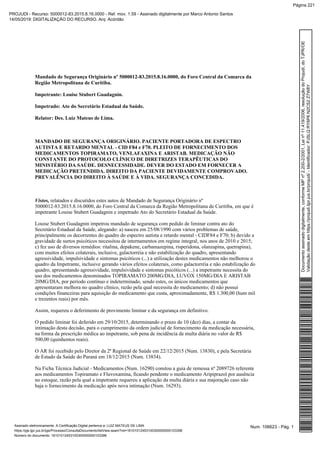 Mandado de Segurança Originário nº 5000012-83.2015.8.16.0000, do Foro Central da Comarca da
Região Metropolitana de Curitiba.
Impetrante: Louise Stubert Guadagnin.
Impetrado: Ato do Secretário Estadual da Saúde.
Relator: Des. Luiz Mateus de Lima.
MANDADO DE SEGURANÇA ORIGINÁRIO. PACIENTE PORTADORA DE ESPECTRO
AUTISTA E RETARDO MENTAL - CID F84 e F70. PLEITO DE FORNECIMENTO DOS
MEDICAMENTOS TOPIRAMATO, VENLAFAXINA E ARISTAB. MEDICAÇÃO NÃO
CONSTANTE DO PROTOCOLO CLÍNICO DE DIRETRIZES TERAPÊUTICAS DO
MINISTÉRIO DA SAÚDE. DESNECESSIDADE. DEVER DO ESTADO EM FORNECER A
MEDICAÇÃO PRETENDIDA. DIREITO DA PACIENTE DEVIDAMENTE COMPROVADO.
PREVALÊNCIA DO DIREITO À SAÚDE E À VIDA. SEGURANÇA CONCEDIDA.
Vistos, relatados e discutidos estes autos de Mandado de Segurança Originário nº
5000012-83.2015.8.16.0000, do Foro Central da Comarca da Região Metropolitana de Curitiba, em que é
impetrante Louise Stubert Guadagnin e impetrado Ato do Secretário Estadual da Saúde.
Louise Stubert Guadagnin impetrou mandado de segurança com pedido de liminar contra ato do
Secretário Estadual da Saúde, alegando: a) nasceu em 25/08/1990 com vários problemas de saúde,
principalmente os decorrentes do quadro do espectro autista e retardo mental - CIDF84 e F70; b) devido a
gravidade de surtos psicóticos necessitou de internamentos em regime integral, nos anos de 2010 e 2015;
c) fez uso de diversos remédios: ritalina, depakene, carbamazepina, risperidona, olanzapina, quetrapina),
com muitos efeitos colaterais, inclusive, galactorréia e não estabilização do quadro, apresentando
agressividade, impulsividade e sintomas psicóticos (...) a utilização destes medicamentos não melhorou o
quadro da Impetrante, inclusive gerando vários efeitos colaterais, como galactorréia e não estabilização do
quadro, apresentando agressividade, impulsividade e sintomas psicóticos (...) a impetrante necessita do
uso dos medicamentos denominados TOPIRAMATO 200MG/DIA, LUVOX 150MG/DIA E ARISTAB
20MG/DIA, por período contínuo e indeterminado, sendo estes, os únicos medicamentos que
apresentaram melhora no quadro clínico, razão pela qual necessita do medicamento; d) não possui
condições financeiras para aquisição do medicamento que custa, aproximadamente, R$ 1.300,00 (hum mil
e trezentos reais) por mês.
Assim, requereu o deferimento de provimento liminar e da segurança em definitivo.
O pedido liminar foi deferido em 29/10/2015, determinando o prazo de 10 (dez) dias, a contar da
intimação desta decisão, para o cumprimento da ordem judicial de fornecimento da medicação necessária,
na forma da prescrição médica ao impetrante, sob pena de incidência de multa diária no valor de R$
500,00 (quinhentos reais).
O AR foi recebido pelo Diretor da 2ª Regional de Saúde em 22/12/2015 (Num. 13830), e pela Secretária
de Estado da Saúde do Paraná em 18/12/2015 (Num. 13834).
Na Ficha Técnica Judicial - Medicamentos (Num. 16290) constou a guia de remessa nº 2089726 referente
aos medicamentos Topiramato e Fluvoxamina, ficando pendente o medicamento Aripiprazol por ausência
no estoque, razão pela qual a impetrante requereu a aplicação da multa diária e sua majoração caso não
haja o fornecimento da medicação após nova intimação (Num. 16293).
Num. 106623 - Pág. 1Assinado eletronicamente. A Certificação Digital pertence a: LUIZ MATEUS DE LIMA
https://pje.tjpr.jus.br/pje/Processo/ConsultaDocumento/listView.seam?nd=16101012453100300000000103396
Número do documento: 16101012453100300000000103396
Documentoassinadodigitalmente,conformeMPnº2.200-2/2001,Leinº11.419/2006,resoluçãodoProjudi,doTJPR/OE
Validaçãodesteemhttps://projudi.tjpr.jus.br/projudi/-Identificador:PJSLQRY6P6N2CS2Z7W8Y
PROJUDI - Recurso: 5000012-83.2015.8.16.0000 - Ref. mov. 1.59 - Assinado digitalmente por Marco Antonio Santos
14/05/2019: DIGITALIZAÇÃO DO RECURSO. Arq: Acórdão
Página 221
 