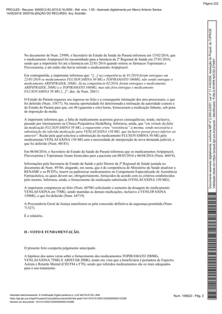 No documento de Num. 25998, o Secretário de Estado da Saúde do Paraná informou em 15/02/2016, que
o medicamento Aripiprazol foi encaminhado para a farmácia da 2ª Regional de Saúde em 27/01/2016,
sendo que a impetrante foi até a farmácia em 22/01/2016 quando retirou os fármacos Topiramato e
Fluvoxamina, e até então não havia retirado o medicamento Aripiprazol.
Em contrapartida, a impetrante informou que: “[...] na competência de 01/2016 foram entregues em
22/01/2016 os medicamentos FLUXOVAMINA 50 MG e TOPIRAMATO 100MG, não sendo entregue o
medicamento ARIPIPRAZOL 20MG. Já na competência 02/2016, foram entregues o medicamento
ARIPIPRAZOL 20MG e o TOPIRAMATO 100MG, mas não fora entregue o medicamento
”, doc. de Num. 26811.FLUXOVAMINA 50 MG [...]
O Estado do Paraná requereu seu ingresso no feito e a consequente intimação dos atos processuais, o que
foi deferido (Num. 33877). Na mesma oportunidade foi determinada a intimação da autoridade coatora e
do Estado do Paraná para que, em 48 (quarenta e oito) horas, fornecessem a medicação faltante, sob pena
de imposição da multa.
A impetrante informou que, a falta de medicamento acarretou graves consequências, tendo, inclusive,
passado por internamento na Clínica Psiquiátrica Heidelberg. Informou, ainda, que “em virtude da falta
da medicação FLUXOVAMINA 50 MG, a requerente criou “resistência” a mesma, sendo necessária a
substituição da referida medicação para VENLAFAXINA 150 MG, que inclusive possui preço inferior ao
”. Razão pela qual solicitou a substituição do medicamento FLUXOVAMINA 50 MG peloanterior
medicamento VENLAFAXINA 150 MG sem a necessidade de interposição de nova demanda judicial, o
que foi deferido (Num. 40183).
Em 06/04/2016, o Secretário de Estado da Saúde do Paraná informou que os medicamentos Aripiprazol,
Fluvoxamina e Topiramato foram fornecidos para a paciente em 08/03/2016 e 06/04/2016 (Num. 46018).
Informações pela Secretaria de Estado da Saúde e pelo Diretor da 2ª Regional de Saúde juntada no
documento de Num. 49766, alegando, em suma, que é de competência do Ministério da Saúde atualizar a
RENAME e os PCDTs, inserir ou padronizar medicamentos no Componente Especializado de Assistência
Farmacêutica, os quais devem ser, obrigatoriamente, fornecidos de acordo com os critérios estabelecidos
pelo mesmo. Informou, ainda, o fornecimento da medicação substituída (VENLAFAXINA 150 MG).
A impetrante compareceu ao feito (Num. 60706) solicitando o aumento da dosagem do medicamento
VENLAFAXINA em 75MG, sendo mantidas as demais medicações, inclusive a VENLOFAXINA
150MG, o que foi deferido (Num. 64719).
A Procuradoria Geral de Justiça manifestou-se pela concessão definitiva da segurança postulada (Num.
71327).
É o relatório.
II - VOTO E FUNDAMENTAÇÃO.
O presente feito comporta julgamento antecipado.
A hipótese dos autos versa sobre o fornecimento dos medicamentos TOPIRAMATO 200MG,
VENLAFAXINA 75MG E ARISTAB 20MG, tendo em vista que a beneficiária é portadora de Espectro
Autista e Retardo Mental (CID F84 e F70), sendo que referidos medicamentos são os mais adequados
para o seu tratamento.
Num. 106623 - Pág. 2Assinado eletronicamente. A Certificação Digital pertence a: LUIZ MATEUS DE LIMA
https://pje.tjpr.jus.br/pje/Processo/ConsultaDocumento/listView.seam?nd=16101012453100300000000103396
Número do documento: 16101012453100300000000103396
Documentoassinadodigitalmente,conformeMPnº2.200-2/2001,Leinº11.419/2006,resoluçãodoProjudi,doTJPR/OE
Validaçãodesteemhttps://projudi.tjpr.jus.br/projudi/-Identificador:PJSLQRY6P6N2CS2Z7W8Y
PROJUDI - Recurso: 5000012-83.2015.8.16.0000 - Ref. mov. 1.59 - Assinado digitalmente por Marco Antonio Santos
14/05/2019: DIGITALIZAÇÃO DO RECURSO. Arq: Acórdão
Página 222
 