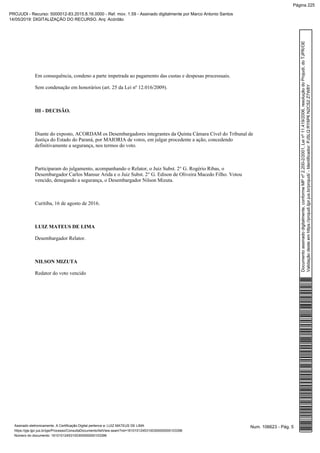 Em consequência, condeno a parte impetrada ao pagamento das custas e despesas processuais.
Sem condenação em honorários (art. 25 da Lei nº 12.016/2009).
III - DECISÃO.
Diante do exposto, ACORDAM os Desembargadores integrantes da Quinta Câmara Cível do Tribunal de
Justiça do Estado do Paraná, por MAIORIA de votos, em julgar procedente a ação, concedendo
definitivamente a segurança, nos termos do voto.
Participaram do julgamento, acompanhando o Relator, o Juiz Subst. 2° G. Rogério Ribas, o
Desembargador Carlos Mansur Arida e o Juiz Subst. 2° G. Edison de Oliveira Macedo Filho. Votou
vencido, denegando a segurança, o Desembargador Nilson Mizuta.
Curitiba, 16 de agosto de 2016.
LUIZ MATEUS DE LIMA
Desembargador Relator.
NILSON MIZUTA
Redator do voto vencido
Num. 106623 - Pág. 5Assinado eletronicamente. A Certificação Digital pertence a: LUIZ MATEUS DE LIMA
https://pje.tjpr.jus.br/pje/Processo/ConsultaDocumento/listView.seam?nd=16101012453100300000000103396
Número do documento: 16101012453100300000000103396
Documentoassinadodigitalmente,conformeMPnº2.200-2/2001,Leinº11.419/2006,resoluçãodoProjudi,doTJPR/OE
Validaçãodesteemhttps://projudi.tjpr.jus.br/projudi/-Identificador:PJSLQRY6P6N2CS2Z7W8Y
PROJUDI - Recurso: 5000012-83.2015.8.16.0000 - Ref. mov. 1.59 - Assinado digitalmente por Marco Antonio Santos
14/05/2019: DIGITALIZAÇÃO DO RECURSO. Arq: Acórdão
Página 225
 