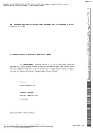 EXCELENTÍSSIMO SENHOR DESEMBARGADOR 1º VICE-PRESIDENTE DO EGRÉGIO TRIBUNAL DE JUSTIÇA
DO ESTADO DO PARANÁ
MANDADO DE SEGURANÇA ORIGINÁRIO Nº 5000012-83.2015.8.16.0000
O , devidamente qualificado nos autos, neste ato representado pela Procuradora doESTADO DO PARANÁ
Estado que firma a presente (delegação de poderes em anexo), vem respeitosamente perante Vossa Excelência interpor
em face do v. acórdão da 5ª Câmara Cível do Tribunal de Justiça do Paraná, com amparo noRECURSO EXTRAORDINÁRIO
artigo 102, inciso III, alínea “a”, da Constituição Federal, c/c artigo 1.029 e ss. do CPC, conforme as razões aqui anexadas, as
quais espera sejam conhecidas e encaminhadas ao E. Supremo Tribunal Federal para julgamento.
Pede deferimento.
Curitiba, 10 de outubro de 2016.
Ana Luiza de Paula Xavier
Procuradora do Estado do Paraná
OAB/PR 32.876
EGRÉGIO SUPREMO TRIBUNAL FEDERAL
Num. 107061 - Pág. 1Assinado eletronicamente. A Certificação Digital pertence a: ANA LUIZA DE PAULA XAVIER
https://pje.tjpr.jus.br/pje/Processo/ConsultaDocumento/listView.seam?nd=16101018410107500000000103814
Número do documento: 16101018410107500000000103814
Documentoassinadodigitalmente,conformeMPnº2.200-2/2001,Leinº11.419/2006,resoluçãodoProjudi,doTJPR/OE
Validaçãodesteemhttps://projudi.tjpr.jus.br/projudi/-Identificador:PJXSMDL9X244ZLZSSGXD
PROJUDI - Recurso: 5000012-83.2015.8.16.0000 - Ref. mov. 1.60 - Assinado digitalmente por Marco Antonio Santos
14/05/2019: DIGITALIZAÇÃO DO RECURSO. Arq: Recurso Extraordinário
Página 226
 