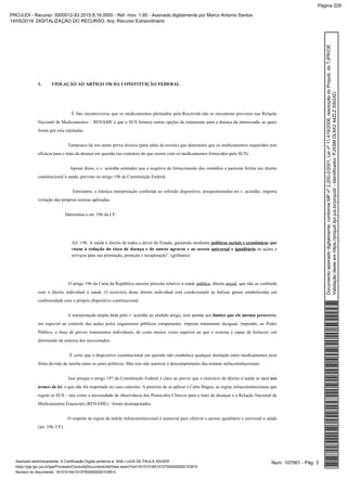 3. VIOLAÇÃO AO ARTIGO 196 DA CONSTITUIÇÃO FEDERAL
É fato incontroverso que os medicamentos pleiteados pela Recorrida não se encontram previstos nas Relação
Nacional de Medicamentos – RENAME e que o SUS fornece outras opções de tratamento para a doença da interessada, as quais
foram por esta rejeitadas.
Tampouco há nos autos prova técnica (para além da receita) que demonstre que os medicamentos requeridos tem
eficácia para o trato da doença em questão (ao contrário do que ocorre com os medicamentos fornecidos pelo SUS).
Apesar disso, o v. acórdão entendeu que a negativa de fornecimento dos remédios a paciente feriria seu direito
constitucional à saúde, previsto no artigo 196 da Constituição Federal.
Entretanto, a elástica interpretação conferida ao referido dispositivo, prequestionados no v. acórdão, importa
violação das próprias normas aplicadas.
Determina o art. 196 da CF:
Art. 196. A saúde é direito de todos e dever do Estado, garantido mediante quepolíticas sociais e econômicas
às ações evisem à redução do risco de doença e de outros agravos e ao acesso euniversal igualitário
serviços para sua promoção, proteção e recuperação”. (grifamos)
O artigo 196 da Carta da República encerra preceito relativo à saúde , direito , que não se confundepública social
com o direito individual à saúde. O exercício deste direito individual está condicionado às balizas gerais estabelecidas em
conformidade com o próprio dispositivo constitucional.
A interpretação ampla dada pelo v. acórdão ao aludido artigo, sem atentar aos ,limites que ele mesmo prescreve
em especial ao controle das ações pelos organismos públicos competentes, importa tratamento desigual, impondo, ao Poder
Público, o ônus de prover tratamentos individuais, de custo muitas vezes superior ao que o sistema é capaz de fornecer, em
detrimento da maioria dos necessitados.
É certo que o dispositivo constitucional em questão não estabelece qualquer distinção entre medicamentos nem
firma divisão de tarefas entre os entes políticos. Mas isso não autoriza o descumprimento das normas infraconstitucionais.
Isso porque o artigo 197 da Constituição Federal é claro ao prever que o exercício do direito à saúde se dará nos
, o que não foi respeitado no caso concreto. A pretexto de se aplicar a Carta Magna, as regras infraconstitucionais quetermos da lei
regem os SUS – tais como a necessidade de observância dos Protocolos Clínicos para o trato de doenças e a Relação Nacional de
Medicamentos Essenciais (RENAME) - foram desrespeitados.
O respeito às regras de índole infraconstitucional é essencial para efetivar o acesso igualitário e universal a saúde
(art. 196, CF).
Num. 107061 - Pág. 3Assinado eletronicamente. A Certificação Digital pertence a: ANA LUIZA DE PAULA XAVIER
https://pje.tjpr.jus.br/pje/Processo/ConsultaDocumento/listView.seam?nd=16101018410107500000000103814
Número do documento: 16101018410107500000000103814
Documentoassinadodigitalmente,conformeMPnº2.200-2/2001,Leinº11.419/2006,resoluçãodoProjudi,doTJPR/OE
Validaçãodesteemhttps://projudi.tjpr.jus.br/projudi/-Identificador:PJXSMDL9X244ZLZSSGXD
PROJUDI - Recurso: 5000012-83.2015.8.16.0000 - Ref. mov. 1.60 - Assinado digitalmente por Marco Antonio Santos
14/05/2019: DIGITALIZAÇÃO DO RECURSO. Arq: Recurso Extraordinário
Página 228
 