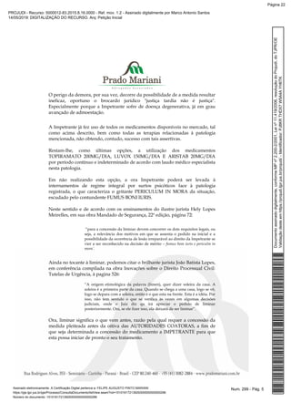 O perigo da demora, por sua vez, decorre da possibilidade de a medida resultar
ineficaz, oportuno o brocardo jurídico "justiça tardia não é justiça".
Especialmente porque a Impetrante sofre de doença degenerativa, já em grau
avançado de admoestação.
A Impetrante já fez uso de todos os medicamentos disponíveis no mercado, tal
como acima descrito, bem como todas as terapias relacionadas à patologia
mencionada, não obtendo, contudo, sucesso com tais assertivas.
Restam-lhe, como últimas opções, a utilização dos medicamentos
TOPIRAMATO 200MG/DIA, LUVOX 150MG/DIA E ARISTAB 20MG/DIA
por período contínuo e indeterminado de acordo com laudo médico especialista
nesta patologia.
Em não realizando esta opção, a ora Impetrante poderá ser levada à
internamentos de regime integral por surtos psicóticos face à patologia
registrada, o que caracteriza o gritante PERICULUM IN MORA da situação,
escudado pelo contundente FUMUS BONI IURIS.
Neste sentido e de acordo com os ensinamentos do ilustre jurista Hely Lopes
Meirelles, em sua obra Mandado de Segurança, 22ª edição, página 72:
“para a concessão da liminar devem concorrer os dois requisitos legais, ou
seja, a relevância dos motivos em que se assenta o pedido na inicial e a
possibilidade da ocorrência de lesão irreparável ao direito da Impetrante se
vier a ser reconhecido na decisão de mérito – fumus bom iuris e periculm in
mora´.
Ainda no tocante à liminar, podemos citar o brilhante jurista João Batista Lopes,
em conferência compilada na obra Inovações sobre o Direito Processual Civil:
Tutelas de Urgência, à pagina 526:
“A origem etimológica da palavra (limen), quer dizer soleira da casa. A
soleira é a primeira parte da casa. Quando se chega a uma casa, logo se vê,
logo se depara com a soleira, então é o que esta na frente. Esta é a idéia. Por
isso, não tem sentido o que se verifica às vezes em algumas decisões
judiciais, onde o Juiz diz qu irá apreciar o pedido de liminar
posteriormente. Ora, se ele fizer isso, ela deixará de ser liminar”.
Ora, liminar significa o que vem antes, razão pela qual requer a concessão da
medida pleiteada antes da oitiva das AUTORIDADES COATORAS, a fim de
que seja determinada a concessão do medicamento a IMPETRANTE para que
esta possa iniciar de pronto o seu tratamento.
Num. 299 - Pág. 5Assinado eletronicamente. A Certificação Digital pertence a: FELIPE AUGUSTO PINTO MARIANI
https://pje.tjpr.jus.br/pje/Processo/ConsultaDocumento/listView.seam?nd=15101617213929300000000000296
Número do documento: 15101617213929300000000000296
Documentoassinadodigitalmente,conformeMPnº2.200-2/2001,Leinº11.419/2006,resoluçãodoProjudi,doTJPR/OE
Validaçãodesteemhttps://projudi.tjpr.jus.br/projudi/-Identificador:PJ8KRTHDX7W5A4AYH6TK
PROJUDI - Recurso: 5000012-83.2015.8.16.0000 - Ref. mov. 1.2 - Assinado digitalmente por Marco Antonio Santos
14/05/2019: DIGITALIZAÇÃO DO RECURSO. Arq: Petição Inicial
Página 22
 