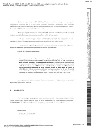 Por isso, não se pode obrigar o ESTADO DO PARANÁ a dispensar medicamento não padronizado, não previsto
nas portarias do Ministério da Saúde ou em seus Protocolos Clínicos para fornecimento à população, sem eficácia comprovada,
sob pena de violação ao princípio da legalidade. Ressalta-se que a atualização das listas dos medicamentos fornecidos pelo SUS é
de competência da União, nada cabendo ao Estado fazer nesse sentido.
Assim é que, malgrado relevantes sob o aspecto individual da interessada, as justificativas invocadas pelo acórdão
não podem servir de fundamento para criar deveres que extrapolem os limites das forças estatais.
No caso, é incontroverso que os fármacos postulados não fazem parte do rol de medicamentos aos quais a
população tem acesso, de forma igualitária e mediante as ações e serviços oferecidos pelos poderes públicos.
E se a Constituição dispõe sobre políticas sociais e econômicas que visem ao acesso , auniversal e igualitário
garantia não pode abranger medicamentos não compreendidos nas diretrizes públicas da saúde.
Já decidiu este E. Supremo Tribunal Federal:
"Entendo que a norma do art. 196 da Constituição da República, que assegura o direito à saúde, refere-se,
em princípio, à efetivação de políticas públicas que alcancem a população como um todo, assegurando-lhe
. A responsabilidade do Estado em forneceracesso universal e igualitário, e não a situações individualizadas
os recursos necessários à reabilitação da saúde de seus cidadãos não pode vir a inviabilizar o sistema público de
saúde. No presente caso, ao se deferir o custeio do medicamento em questão em prol do impetrante,
está-se diminuindo a possibilidade de serem oferecidos serviços de saúde básicos ao restante da
. (…) Ademais, o medicamento solicitado pelo impetrante, além de ser de custo elevado, nãocoletividade
consta da lista do Programa de Dispensação de Medicamentos em Caráter Excepcional do Ministério da Saúde,
certo, ainda, que o mesmo se encontra em fase de estudos e pesquisas.” (SS 3073, DJ 14/2/2007.) (g.n.)
Portanto, pelas diversas razões mencionadas, evidente à afronta aos artigos 196 da Constituição Federal, razão pela
qual o presente recurso merece ser provido.
4. REQUERIMENTO
Ante o exposto, requer-se seja o presente recurso extraordinário admitido e encaminhado ao E. Supremo Tribunal
Federal, para que lá seja conhecido e provido, para o fim de que seja reformado o v. acórdão impugnado, desobrigando o
ESTADO DO PARANÁ do fornecimento dos medicamentos pleiteados, com a inversão dos ônus sucumbenciais.
Pede deferimento.
Curitiba, 10 de outubro de 2016.
Num. 107061 - Pág. 4Assinado eletronicamente. A Certificação Digital pertence a: ANA LUIZA DE PAULA XAVIER
https://pje.tjpr.jus.br/pje/Processo/ConsultaDocumento/listView.seam?nd=16101018410107500000000103814
Número do documento: 16101018410107500000000103814
Documentoassinadodigitalmente,conformeMPnº2.200-2/2001,Leinº11.419/2006,resoluçãodoProjudi,doTJPR/OE
Validaçãodesteemhttps://projudi.tjpr.jus.br/projudi/-Identificador:PJXSMDL9X244ZLZSSGXD
PROJUDI - Recurso: 5000012-83.2015.8.16.0000 - Ref. mov. 1.60 - Assinado digitalmente por Marco Antonio Santos
14/05/2019: DIGITALIZAÇÃO DO RECURSO. Arq: Recurso Extraordinário
Página 229
 