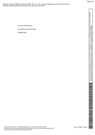 Ana Luiza de Paula Xavier
Procuradora do Estado do Paraná
OAB/PR 32.876
Num. 107061 - Pág. 5Assinado eletronicamente. A Certificação Digital pertence a: ANA LUIZA DE PAULA XAVIER
https://pje.tjpr.jus.br/pje/Processo/ConsultaDocumento/listView.seam?nd=16101018410107500000000103814
Número do documento: 16101018410107500000000103814
Documentoassinadodigitalmente,conformeMPnº2.200-2/2001,Leinº11.419/2006,resoluçãodoProjudi,doTJPR/OE
Validaçãodesteemhttps://projudi.tjpr.jus.br/projudi/-Identificador:PJXSMDL9X244ZLZSSGXD
PROJUDI - Recurso: 5000012-83.2015.8.16.0000 - Ref. mov. 1.60 - Assinado digitalmente por Marco Antonio Santos
14/05/2019: DIGITALIZAÇÃO DO RECURSO. Arq: Recurso Extraordinário
Página 230
 