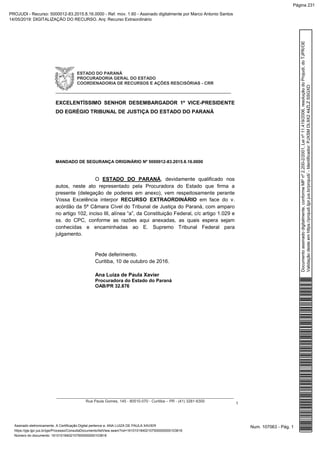 ESTADO DO PARANÁ
PROCURADORIA GERAL DO ESTADO
COORDENADORIA DE RECURSOS E AÇÕES RESCISÓRIAS - CRR
_____________________________________________________________
__________________________________________________________________________________
Rua Paula Gomes, 145 - 80510-070 - Curitiba – PR - (41) 3281-6300
1
EXCELENTÍSSIMO SENHOR DESEMBARGADOR 1º VICE-PRESIDENTE
DO EGRÉGIO TRIBUNAL DE JUSTIÇA DO ESTADO DO PARANÁ
MANDADO DE SEGURANÇA ORIGINÁRIO Nº 5000012-83.2015.8.16.0000
O ESTADO DO PARANÁ, devidamente qualificado nos
autos, neste ato representado pela Procuradora do Estado que firma a
presente (delegação de poderes em anexo), vem respeitosamente perante
Vossa Excelência interpor RECURSO EXTRAORDINÁRIO em face do v.
acórdão da 5ª Câmara Cível do Tribunal de Justiça do Paraná, com amparo
no artigo 102, inciso III, alínea “a”, da Constituição Federal, c/c artigo 1.029 e
ss. do CPC, conforme as razões aqui anexadas, as quais espera sejam
conhecidas e encaminhadas ao E. Supremo Tribunal Federal para
julgamento.
Pede deferimento.
Curitiba, 10 de outubro de 2016.
Ana Luiza de Paula Xavier
Procuradora do Estado do Paraná
OAB/PR 32.876
Num. 107063 - Pág. 1Assinado eletronicamente. A Certificação Digital pertence a: ANA LUIZA DE PAULA XAVIER
https://pje.tjpr.jus.br/pje/Processo/ConsultaDocumento/listView.seam?nd=16101018402107500000000103816
Número do documento: 16101018402107500000000103816
Documentoassinadodigitalmente,conformeMPnº2.200-2/2001,Leinº11.419/2006,resoluçãodoProjudi,doTJPR/OE
Validaçãodesteemhttps://projudi.tjpr.jus.br/projudi/-Identificador:PJXSMDL9X244ZLZSSGXD
PROJUDI - Recurso: 5000012-83.2015.8.16.0000 - Ref. mov. 1.60 - Assinado digitalmente por Marco Antonio Santos
14/05/2019: DIGITALIZAÇÃO DO RECURSO. Arq: Recurso Extraordinário
Página 231
 