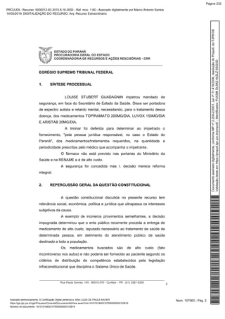ESTADO DO PARANÁ
PROCURADORIA GERAL DO ESTADO
COORDENADORIA DE RECURSOS E AÇÕES RESCISÓRIAS - CRR
_____________________________________________________________
__________________________________________________________________________________
Rua Paula Gomes, 145 - 80510-070 - Curitiba – PR - (41) 3281-6300
2
EGRÉGIO SUPREMO TRIBUNAL FEDERAL
1. SÍNTESE PROCESSUAL
LOUISE STUBERT GUADAGNIN impetrou mandado de
segurança, em face do Secretário de Estado da Saúde. Disse ser portadora
de espectro autista e retardo mental, necessitando, para o tratamento dessa
doença, dos medicamentos TOPIRAMATO 200MG/DIA, LUVOX 150MG/DIA
E ARISTAB 20MG/DIA.
A liminar foi deferida para determinar ao impetrado o
fornecimento, "pela pessoa jurídica responsável, no caso o Estado do
Paraná", dos medicamentos/tratamentos requeridos, na quantidade e
periodicidade prescritas pelo médico que acompanha o impetrante.
O fármaco não está previsto nas portarias do Ministério da
Saúde e na RENAME e é de alto custo.
A segurança foi concedida mas r. decisão merece reforma
integral.
2. REPERCUSSÃO GERAL DA QUESTÃO CONSTITUCIONAL
A questão constitucional discutida no presente recurso tem
relevância social, econômica, política e jurídica que ultrapassa os interesses
subjetivos da causa.
A exemplo de inúmeros provimentos semelhantes, a decisão
impugnada determinou que o ente público recorrente proceda a entrega de
medicamento de alto custo, reputado necessário ao tratamento de saúde de
determinada pessoa, em detrimento do atendimento público de saúde
destinado a toda a população.
Os medicamentos buscados são de alto custo (fato
incontroverso nos autos) e não poderia ser fornecido ao paciente segundo os
critérios de distribuição de competência estabelecidos pela legislação
infraconstitucional que disciplina o Sistema Único de Saúde.
Num. 107063 - Pág. 2Assinado eletronicamente. A Certificação Digital pertence a: ANA LUIZA DE PAULA XAVIER
https://pje.tjpr.jus.br/pje/Processo/ConsultaDocumento/listView.seam?nd=16101018402107500000000103816
Número do documento: 16101018402107500000000103816
Documentoassinadodigitalmente,conformeMPnº2.200-2/2001,Leinº11.419/2006,resoluçãodoProjudi,doTJPR/OE
Validaçãodesteemhttps://projudi.tjpr.jus.br/projudi/-Identificador:PJXSMDL9X244ZLZSSGXD
PROJUDI - Recurso: 5000012-83.2015.8.16.0000 - Ref. mov. 1.60 - Assinado digitalmente por Marco Antonio Santos
14/05/2019: DIGITALIZAÇÃO DO RECURSO. Arq: Recurso Extraordinário
Página 232
 