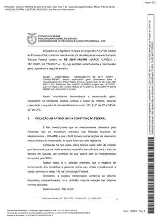 ESTADO DO PARANÁ
PROCURADORIA GERAL DO ESTADO
COORDENADORIA DE RECURSOS E AÇÕES RESCISÓRIAS - CRR
_____________________________________________________________
__________________________________________________________________________________
Rua Paula Gomes, 145 - 80510-070 - Curitiba – PR - (41) 3281-6300
3
Enquadra-se a hipótese na regra do artigo 543-A § 2º do Código
de Processo Civil, conforme reconhecido por decisão plenária que o Supremo
Tribunal Federal proferiu no RE 566471-RG-RN (MARCO AURÉLIO, j.
15/11/2007, DJ 7/12/2007, p. 16), cujo acórdão, reconhecendo a repercussão
geral, apresenta a seguinte ementa:
SAÚDE - ASSISTÊNCIA - MEDICAMENTO DE ALTO CUSTO -
FORNECIMENTO. Possui repercussão geral controvérsia sobre a
obrigatoriedade de o Poder Público fornecer medicamento de alto custo. (RE
566471 RG, Relator(a): Min. MARCO AURÉLIO, julgado em 15/11/2007,
DJe-157 DIVULG 06-12-2007 PUBLIC 07-12-2007 DJ 07-12-2007 PP-00016
EMENT VOL-02302-08 PP-01685)
Assim, encontra-se demonstrada a repercussão geral,
consistente na relevância política, jurídica e social da matéria, estando
preenchido o requisito de admissibilidade dos arts. 102, § 3º, da CF e 543-A,
§2º do CPC.
3. VIOLAÇÃO AO ARTIGO 196 DA CONSTITUIÇÃO FEDERAL
É fato incontroverso que os medicamentos pleiteados pela
Recorrida não se encontram previstos nas Relação Nacional de
Medicamentos – RENAME e que o SUS fornece outras opções de tratamento
para a doença da interessada, as quais foram por esta rejeitadas.
Tampouco há nos autos prova técnica (para além da receita)
que demonstre que os medicamentos requeridos tem eficácia para o trato da
doença em questão (ao contrário do que ocorre com os medicamentos
fornecidos pelo SUS).
Apesar disso, o v. acórdão entendeu que a negativa de
fornecimento dos remédios a paciente feriria seu direito constitucional à
saúde, previsto no artigo 196 da Constituição Federal.
Entretanto, a elástica interpretação conferida ao referido
dispositivo, prequestionados no v. acórdão, importa violação das próprias
normas aplicadas.
Determina o art. 196 da CF:
Num. 107063 - Pág. 3Assinado eletronicamente. A Certificação Digital pertence a: ANA LUIZA DE PAULA XAVIER
https://pje.tjpr.jus.br/pje/Processo/ConsultaDocumento/listView.seam?nd=16101018402107500000000103816
Número do documento: 16101018402107500000000103816
Documentoassinadodigitalmente,conformeMPnº2.200-2/2001,Leinº11.419/2006,resoluçãodoProjudi,doTJPR/OE
Validaçãodesteemhttps://projudi.tjpr.jus.br/projudi/-Identificador:PJXSMDL9X244ZLZSSGXD
PROJUDI - Recurso: 5000012-83.2015.8.16.0000 - Ref. mov. 1.60 - Assinado digitalmente por Marco Antonio Santos
14/05/2019: DIGITALIZAÇÃO DO RECURSO. Arq: Recurso Extraordinário
Página 233
 
