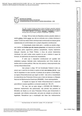 ESTADO DO PARANÁ
PROCURADORIA GERAL DO ESTADO
COORDENADORIA DE RECURSOS E AÇÕES RESCISÓRIAS - CRR
_____________________________________________________________
__________________________________________________________________________________
Rua Paula Gomes, 145 - 80510-070 - Curitiba – PR - (41) 3281-6300
4
Art. 196. A saúde é direito de todos e dever do Estado, garantido mediante
políticas sociais e econômicas que visem à redução do risco de doença
e de outros agravos e ao acesso universal e igualitário às ações e
serviços para sua promoção, proteção e recuperação”. (grifamos)
O artigo 196 da Carta da República encerra preceito relativo à
saúde pública, direito social, que não se confunde com o direito individual à
saúde. O exercício deste direito individual está condicionado às balizas gerais
estabelecidas em conformidade com o próprio dispositivo constitucional.
A interpretação ampla dada pelo v. acórdão ao aludido artigo,
sem atentar aos limites que ele mesmo prescreve, em especial ao controle
das ações pelos organismos públicos competentes, importa tratamento
desigual, impondo, ao Poder Público, o ônus de prover tratamentos
individuais, de custo muitas vezes superior ao que o sistema é capaz de
fornecer, em detrimento da maioria dos necessitados.
É certo que o dispositivo constitucional em questão não
estabelece qualquer distinção entre medicamentos nem firma divisão de
tarefas entre os entes políticos. Mas isso não autoriza o descumprimento das
normas infraconstitucionais.
Isso porque o artigo 197 da Constituição Federal é claro ao
prever que o exercício do direito à saúde se dará nos termos da lei, o que
não foi respeitado no caso concreto. A pretexto de se aplicar a Carta Magna,
as regras infraconstitucionais que regem os SUS – tais como a necessidade
de observância dos Protocolos Clínicos para o trato de doenças e a Relação
Nacional de Medicamentos Essenciais (RENAME) - foram desrespeitados.
O respeito às regras de índole infraconstitucional é essencial
para efetivar o acesso igualitário e universal a saúde (art. 196, CF).
Por isso, não se pode obrigar o ESTADO DO PARANÁ a
dispensar medicamento não padronizado, não previsto nas portarias do
Ministério da Saúde ou em seus Protocolos Clínicos para fornecimento à
população, sem eficácia comprovada, sob pena de violação ao princípio da
legalidade. Ressalta-se que a atualização das listas dos medicamentos
Num. 107063 - Pág. 4Assinado eletronicamente. A Certificação Digital pertence a: ANA LUIZA DE PAULA XAVIER
https://pje.tjpr.jus.br/pje/Processo/ConsultaDocumento/listView.seam?nd=16101018402107500000000103816
Número do documento: 16101018402107500000000103816
Documentoassinadodigitalmente,conformeMPnº2.200-2/2001,Leinº11.419/2006,resoluçãodoProjudi,doTJPR/OE
Validaçãodesteemhttps://projudi.tjpr.jus.br/projudi/-Identificador:PJXSMDL9X244ZLZSSGXD
PROJUDI - Recurso: 5000012-83.2015.8.16.0000 - Ref. mov. 1.60 - Assinado digitalmente por Marco Antonio Santos
14/05/2019: DIGITALIZAÇÃO DO RECURSO. Arq: Recurso Extraordinário
Página 234
 