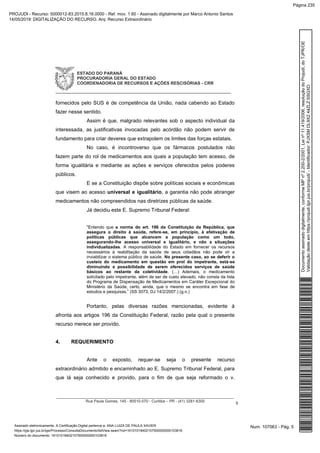 ESTADO DO PARANÁ
PROCURADORIA GERAL DO ESTADO
COORDENADORIA DE RECURSOS E AÇÕES RESCISÓRIAS - CRR
_____________________________________________________________
__________________________________________________________________________________
Rua Paula Gomes, 145 - 80510-070 - Curitiba – PR - (41) 3281-6300
5
fornecidos pelo SUS é de competência da União, nada cabendo ao Estado
fazer nesse sentido.
Assim é que, malgrado relevantes sob o aspecto individual da
interessada, as justificativas invocadas pelo acórdão não podem servir de
fundamento para criar deveres que extrapolem os limites das forças estatais.
No caso, é incontroverso que os fármacos postulados não
fazem parte do rol de medicamentos aos quais a população tem acesso, de
forma igualitária e mediante as ações e serviços oferecidos pelos poderes
públicos.
E se a Constituição dispõe sobre políticas sociais e econômicas
que visem ao acesso universal e igualitário, a garantia não pode abranger
medicamentos não compreendidos nas diretrizes públicas da saúde.
Já decidiu este E. Supremo Tribunal Federal:
"Entendo que a norma do art. 196 da Constituição da República, que
assegura o direito à saúde, refere-se, em princípio, à efetivação de
políticas públicas que alcancem a população como um todo,
assegurando-lhe acesso universal e igualitário, e não a situações
individualizadas. A responsabilidade do Estado em fornecer os recursos
necessários à reabilitação da saúde de seus cidadãos não pode vir a
inviabilizar o sistema público de saúde. No presente caso, ao se deferir o
custeio do medicamento em questão em prol do impetrante, está-se
diminuindo a possibilidade de serem oferecidos serviços de saúde
básicos ao restante da coletividade. (…) Ademais, o medicamento
solicitado pelo impetrante, além de ser de custo elevado, não consta da lista
do Programa de Dispensação de Medicamentos em Caráter Excepcional do
Ministério da Saúde, certo, ainda, que o mesmo se encontra em fase de
estudos e pesquisas.” (SS 3073, DJ 14/2/2007.) (g.n.)
Portanto, pelas diversas razões mencionadas, evidente à
afronta aos artigos 196 da Constituição Federal, razão pela qual o presente
recurso merece ser provido.
4. REQUERIMENTO
Ante o exposto, requer-se seja o presente recurso
extraordinário admitido e encaminhado ao E. Supremo Tribunal Federal, para
que lá seja conhecido e provido, para o fim de que seja reformado o v.
Num. 107063 - Pág. 5Assinado eletronicamente. A Certificação Digital pertence a: ANA LUIZA DE PAULA XAVIER
https://pje.tjpr.jus.br/pje/Processo/ConsultaDocumento/listView.seam?nd=16101018402107500000000103816
Número do documento: 16101018402107500000000103816
Documentoassinadodigitalmente,conformeMPnº2.200-2/2001,Leinº11.419/2006,resoluçãodoProjudi,doTJPR/OE
Validaçãodesteemhttps://projudi.tjpr.jus.br/projudi/-Identificador:PJXSMDL9X244ZLZSSGXD
PROJUDI - Recurso: 5000012-83.2015.8.16.0000 - Ref. mov. 1.60 - Assinado digitalmente por Marco Antonio Santos
14/05/2019: DIGITALIZAÇÃO DO RECURSO. Arq: Recurso Extraordinário
Página 235
 
