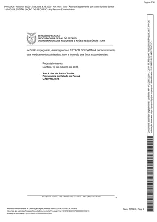 ESTADO DO PARANÁ
PROCURADORIA GERAL DO ESTADO
COORDENADORIA DE RECURSOS E AÇÕES RESCISÓRIAS - CRR
_____________________________________________________________
__________________________________________________________________________________
Rua Paula Gomes, 145 - 80510-070 - Curitiba – PR - (41) 3281-6300
6
acórdão impugnado, desobrigando o ESTADO DO PARANÁ do fornecimento
dos medicamentos pleiteados, com a inversão dos ônus sucumbenciais.
Pede deferimento.
Curitiba, 10 de outubro de 2016.
Ana Luiza de Paula Xavier
Procuradora do Estado do Paraná
OAB/PR 32.876
Num. 107063 - Pág. 6Assinado eletronicamente. A Certificação Digital pertence a: ANA LUIZA DE PAULA XAVIER
https://pje.tjpr.jus.br/pje/Processo/ConsultaDocumento/listView.seam?nd=16101018402107500000000103816
Número do documento: 16101018402107500000000103816
Documentoassinadodigitalmente,conformeMPnº2.200-2/2001,Leinº11.419/2006,resoluçãodoProjudi,doTJPR/OE
Validaçãodesteemhttps://projudi.tjpr.jus.br/projudi/-Identificador:PJXSMDL9X244ZLZSSGXD
PROJUDI - Recurso: 5000012-83.2015.8.16.0000 - Ref. mov. 1.60 - Assinado digitalmente por Marco Antonio Santos
14/05/2019: DIGITALIZAÇÃO DO RECURSO. Arq: Recurso Extraordinário
Página 236
 