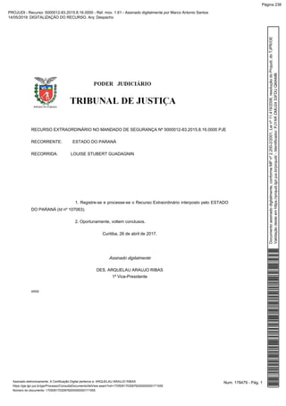 RECURSO EXTRAORDINÁRIO NO MANDADO DE SEGURANÇA Nº 5000012-83.2015.8.16.0000 PJE
RECORRENTE: ESTADO DO PARANÁ
RECORRIDA: LOUISE STUBERT GUADAGNIN
1. Registre-se e processe-se o Recurso Extraordinário interposto pelo ESTADO
DO PARANÁ (Id nº 107063).
2. Oportunamente, voltem conclusos.
Curitiba, 26 de abril de 2017.
Assinado digitalmente
DES. ARQUELAU ARAUJO RIBAS
1º Vice-Presidente
AR05
Num. 178479 - Pág. 1Assinado eletronicamente. A Certificação Digital pertence a: ARQUELAU ARAUJO RIBAS
https://pje.tjpr.jus.br/pje/Processo/ConsultaDocumento/listView.seam?nd=17050917030976200000000171555
Número do documento: 17050917030976200000000171555
Documentoassinadodigitalmente,conformeMPnº2.200-2/2001,Leinº11.419/2006,resoluçãodoProjudi,doTJPR/OE
Validaçãodesteemhttps://projudi.tjpr.jus.br/projudi/-Identificador:PJYARDMU2433FDUQMAMB
PROJUDI - Recurso: 5000012-83.2015.8.16.0000 - Ref. mov. 1.61 - Assinado digitalmente por Marco Antonio Santos
14/05/2019: DIGITALIZAÇÃO DO RECURSO. Arq: Despacho
Página 238
 