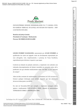 EXCELENTÍSSIMO SENHOR DESEMBARGADOR DA 5ª CAMARA CIVEL
DO EGRÉGIO TRIBUNAL DE JUSTIÇA DO ESTADO DO PARANÁ – DESº
LUIZ MATEUS DE LIMA
Benefício da Justiça Gratuita
Prioridade de Tramitação - Medicamento
Processo: MS 5000012-83.2015.8.16.0000
LOUISE STUBERT GUADAGNIN, representada por AVANI STUBERT, já
qualificadas nos autos em epígrafe, neste ato devidamente representada por
seus advogados, vem, respeitosamente, à presença de Vossa Excelência,
especialmente para informar e requerer o que segue:
Conforme já relatado em petições anteriores, a impetrante vem sofrendo com
reiterados descumprimentos da liminar concedida nos presentes autos, sob a
justificativa de que referidos medicamentos estão “em falta” ou em “processo
de compra”.
Além da falta constante de medicamentos, as atendentes da UAF recusam-se a
fornecer qualquer declaração neste sentido, alegando que tais solicitações
devem ser feitas junto à ouvidoria.
No mês de Novembro/2017 por exemplo, a impetrante conseguiu retirar
apenas o medicamento VENLAFAZINA 150MG, faltando os medicamentos
TOPIRAMATO 100MG e ARIPIPRAZOL 30MG.
Num. 298307 - Pág. 1Assinado eletronicamente. A Certificação Digital pertence a: FELIPE AUGUSTO PINTO MARIANI
https://pje.tjpr.jus.br/pje/Processo/ConsultaDocumento/listView.seam?nd=18010916021504600000000283842
Número do documento: 18010916021504600000000283842
Documentoassinadodigitalmente,conformeMPnº2.200-2/2001,Leinº11.419/2006,resoluçãodoProjudi,doTJPR/OE
Validaçãodesteemhttps://projudi.tjpr.jus.br/projudi/-Identificador:PJVKMCBKTDRVS8DAC8WR
PROJUDI - Recurso: 5000012-83.2015.8.16.0000 - Ref. mov. 1.63 - Assinado digitalmente por Marco Antonio Santos
14/05/2019: DIGITALIZAÇÃO DO RECURSO. Arq: Petição
Página 241
 