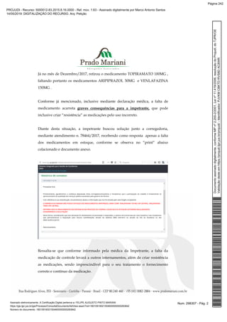 Já no mês de Dezembro/2017, retirou o medicamento TOPIRAMATO 100MG ,
faltando portanto os medicamentos ARIPIPRAZOL 30MG e VENLAFAZINA
150MG .
Conforme já mencionado, inclusive mediante declaração médica, a falta de
medicamento acarreta graves consequências para a impetrante, que pode
inclusive criar “resistência” as medicações pelo uso incorreto.
Diante desta situação, a impetrante buscou solução junto a corregedoria,
mediante atendimento n. 78464/2017, recebendo como resposta apenas a falta
dos medicamentos em estoque, conforme se observa no “print” abaixo
colacionado e documento anexo.
Ressalta-se que conforme informado pela médica da Impetrante, a falta da
medicação de controle levará a outros internamentos, além de criar resistência
as medicações, sendo imprescindível para o seu tratamento o fornecimento
correto e contínuo da medicação.
Num. 298307 - Pág. 2Assinado eletronicamente. A Certificação Digital pertence a: FELIPE AUGUSTO PINTO MARIANI
https://pje.tjpr.jus.br/pje/Processo/ConsultaDocumento/listView.seam?nd=18010916021504600000000283842
Número do documento: 18010916021504600000000283842
Documentoassinadodigitalmente,conformeMPnº2.200-2/2001,Leinº11.419/2006,resoluçãodoProjudi,doTJPR/OE
Validaçãodesteemhttps://projudi.tjpr.jus.br/projudi/-Identificador:PJVKMCBKTDRVS8DAC8WR
PROJUDI - Recurso: 5000012-83.2015.8.16.0000 - Ref. mov. 1.63 - Assinado digitalmente por Marco Antonio Santos
14/05/2019: DIGITALIZAÇÃO DO RECURSO. Arq: Petição
Página 242
 