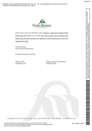 Desta forma, não resta alternativa senão requerer a aplicação da multa diária
estabelecida em decisão de id. 1895, bem como requerer nova intimação dos
Impetrados para que forneçam com urgência a referida medicação, sob pena de
majoração da multa.
Termos em que,
Pede e Espera Deferimento.
Curitiba, 09 de janeiro de 2018
Thaysa Prado Felipe Augusto Pinto Mariani
OAB-PR 45.136 OAB-PR 72.310
Num. 298307 - Pág. 3Assinado eletronicamente. A Certificação Digital pertence a: FELIPE AUGUSTO PINTO MARIANI
https://pje.tjpr.jus.br/pje/Processo/ConsultaDocumento/listView.seam?nd=18010916021504600000000283842
Número do documento: 18010916021504600000000283842
Documentoassinadodigitalmente,conformeMPnº2.200-2/2001,Leinº11.419/2006,resoluçãodoProjudi,doTJPR/OE
Validaçãodesteemhttps://projudi.tjpr.jus.br/projudi/-Identificador:PJVKMCBKTDRVS8DAC8WR
PROJUDI - Recurso: 5000012-83.2015.8.16.0000 - Ref. mov. 1.63 - Assinado digitalmente por Marco Antonio Santos
14/05/2019: DIGITALIZAÇÃO DO RECURSO. Arq: Petição
Página 243
 
